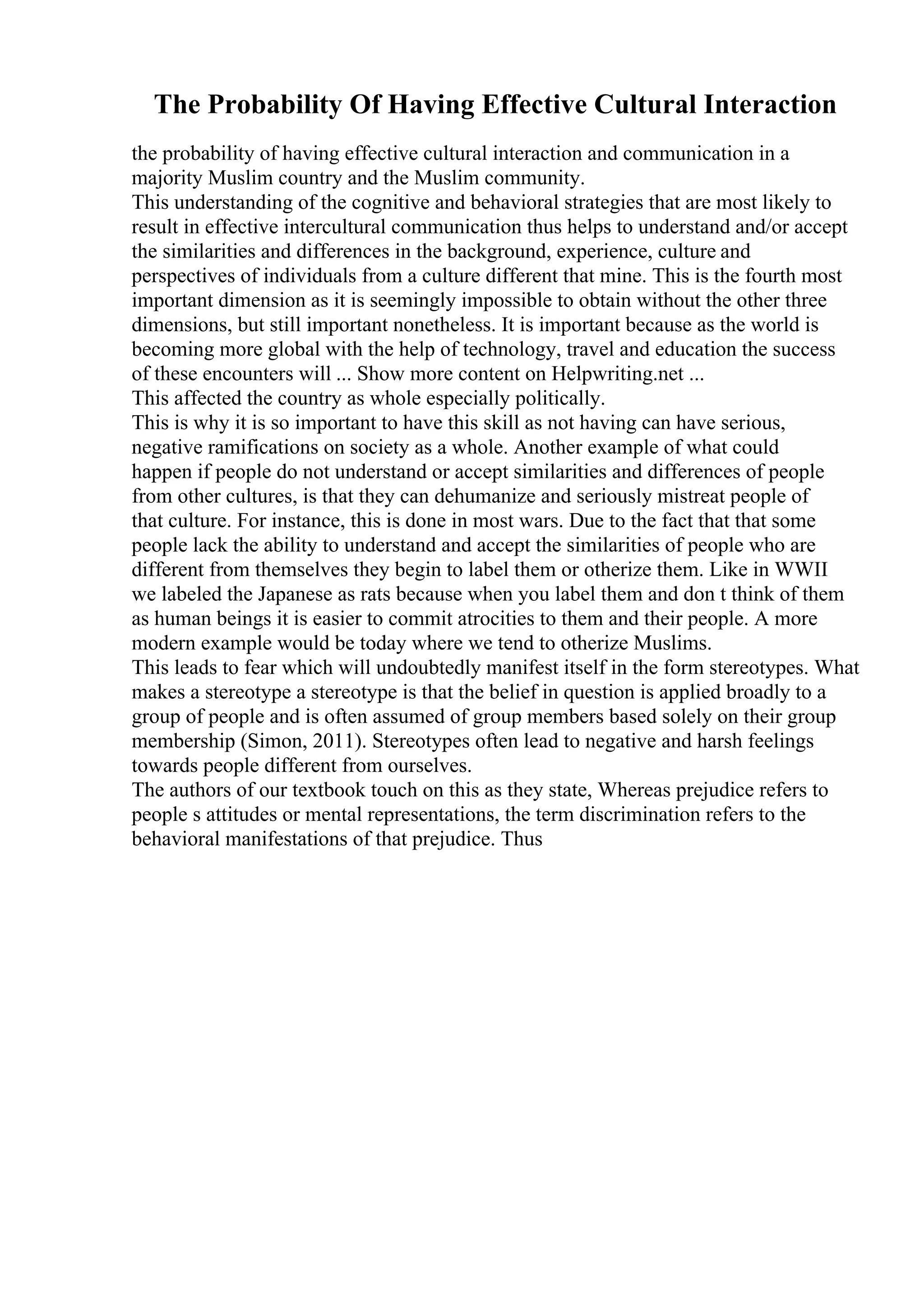 The Probability Of Having Effective Cultural Interaction
the probability of having effective cultural interaction and communication in a
majority Muslim country and the Muslim community.
This understanding of the cognitive and behavioral strategies that are most likely to
result in effective intercultural communication thus helps to understand and/or accept
the similarities and differences in the background, experience, culture and
perspectives of individuals from a culture different that mine. This is the fourth most
important dimension as it is seemingly impossible to obtain without the other three
dimensions, but still important nonetheless. It is important because as the world is
becoming more global with the help of technology, travel and education the success
of these encounters will ... Show more content on Helpwriting.net ...
This affected the country as whole especially politically.
This is why it is so important to have this skill as not having can have serious,
negative ramifications on society as a whole. Another example of what could
happen if people do not understand or accept similarities and differences of people
from other cultures, is that they can dehumanize and seriously mistreat people of
that culture. For instance, this is done in most wars. Due to the fact that that some
people lack the ability to understand and accept the similarities of people who are
different from themselves they begin to label them or otherize them. Like in WWII
we labeled the Japanese as rats because when you label them and don t think of them
as human beings it is easier to commit atrocities to them and their people. A more
modern example would be today where we tend to otherize Muslims.
This leads to fear which will undoubtedly manifest itself in the form stereotypes. What
makes a stereotype a stereotype is that the belief in question is applied broadly to a
group of people and is often assumed of group members based solely on their group
membership (Simon, 2011). Stereotypes often lead to negative and harsh feelings
towards people different from ourselves.
The authors of our textbook touch on this as they state, Whereas prejudice refers to
people s attitudes or mental representations, the term discrimination refers to the
behavioral manifestations of that prejudice. Thus
 