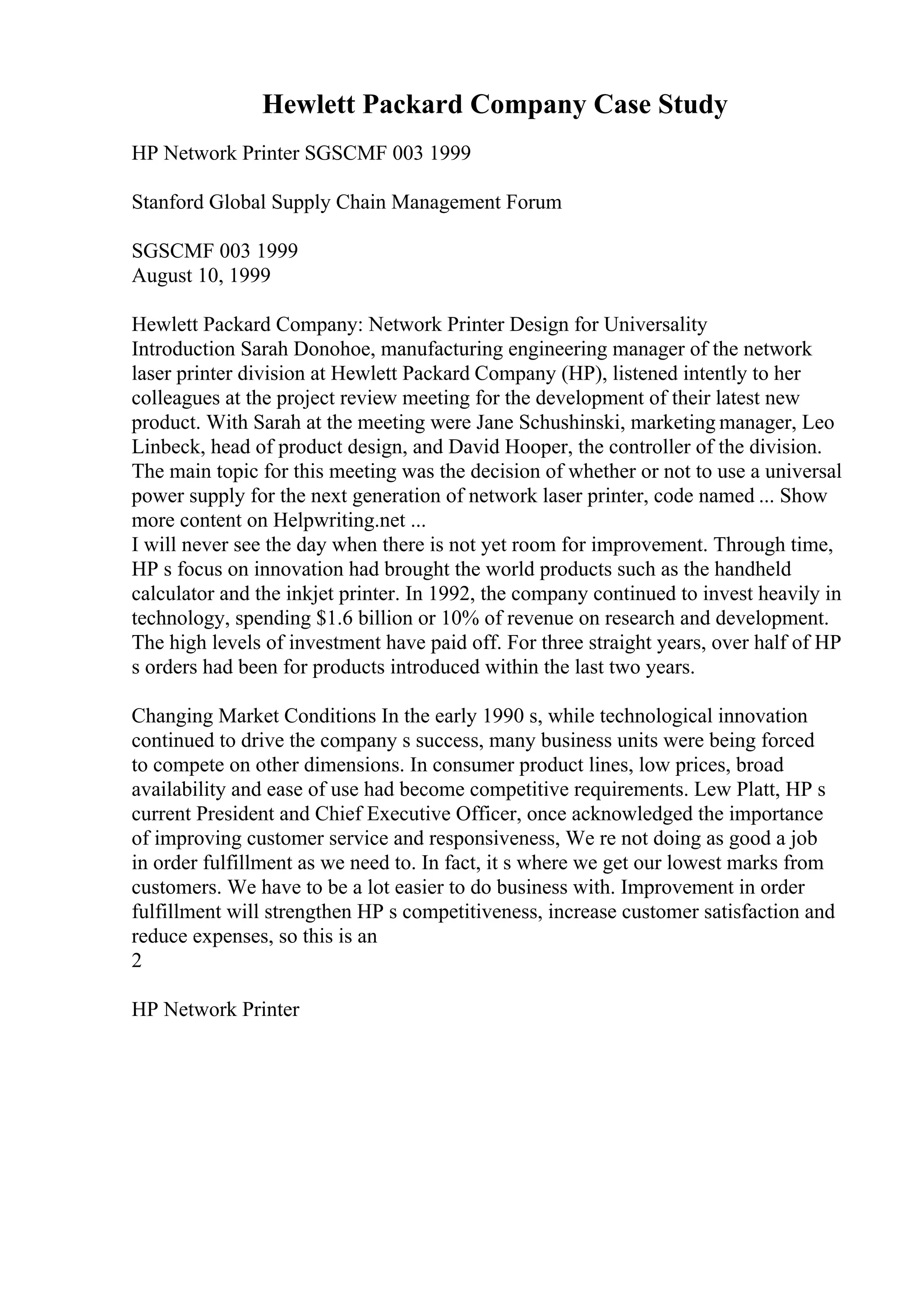 Hewlett Packard Company Case Study
HP Network Printer SGSCMF 003 1999
Stanford Global Supply Chain Management Forum
SGSCMF 003 1999
August 10, 1999
Hewlett Packard Company: Network Printer Design for Universality
Introduction Sarah Donohoe, manufacturing engineering manager of the network
laser printer division at Hewlett Packard Company (HP), listened intently to her
colleagues at the project review meeting for the development of their latest new
product. With Sarah at the meeting were Jane Schushinski, marketing manager, Leo
Linbeck, head of product design, and David Hooper, the controller of the division.
The main topic for this meeting was the decision of whether or not to use a universal
power supply for the next generation of network laser printer, code named ... Show
more content on Helpwriting.net ...
I will never see the day when there is not yet room for improvement. Through time,
HP s focus on innovation had brought the world products such as the handheld
calculator and the inkjet printer. In 1992, the company continued to invest heavily in
technology, spending $1.6 billion or 10% of revenue on research and development.
The high levels of investment have paid off. For three straight years, over half of HP
s orders had been for products introduced within the last two years.
Changing Market Conditions In the early 1990 s, while technological innovation
continued to drive the company s success, many business units were being forced
to compete on other dimensions. In consumer product lines, low prices, broad
availability and ease of use had become competitive requirements. Lew Platt, HP s
current President and Chief Executive Officer, once acknowledged the importance
of improving customer service and responsiveness, We re not doing as good a job
in order fulfillment as we need to. In fact, it s where we get our lowest marks from
customers. We have to be a lot easier to do business with. Improvement in order
fulfillment will strengthen HP s competitiveness, increase customer satisfaction and
reduce expenses, so this is an
2
HP Network Printer
 