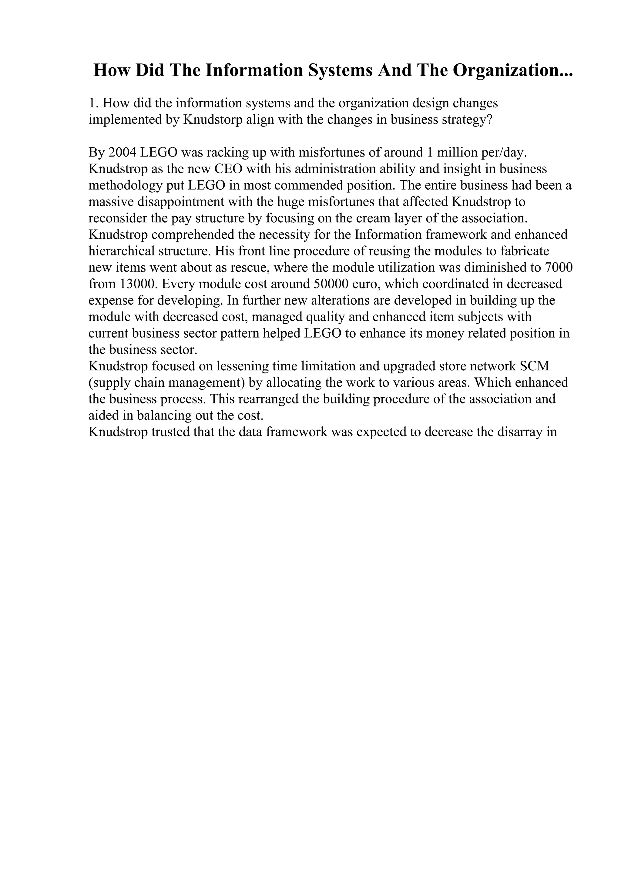 How Did The Information Systems And The Organization...
1. How did the information systems and the organization design changes
implemented by Knudstorp align with the changes in business strategy?
By 2004 LEGO was racking up with misfortunes of around 1 million per/day.
Knudstrop as the new CEO with his administration ability and insight in business
methodology put LEGO in most commended position. The entire business had been a
massive disappointment with the huge misfortunes that affected Knudstrop to
reconsider the pay structure by focusing on the cream layer of the association.
Knudstrop comprehended the necessity for the Information framework and enhanced
hierarchical structure. His front line procedure of reusing the modules to fabricate
new items went about as rescue, where the module utilization was diminished to 7000
from 13000. Every module cost around 50000 euro, which coordinated in decreased
expense for developing. In further new alterations are developed in building up the
module with decreased cost, managed quality and enhanced item subjects with
current business sector pattern helped LEGO to enhance its money related position in
the business sector.
Knudstrop focused on lessening time limitation and upgraded store network SCM
(supply chain management) by allocating the work to various areas. Which enhanced
the business process. This rearranged the building procedure of the association and
aided in balancing out the cost.
Knudstrop trusted that the data framework was expected to decrease the disarray in
 