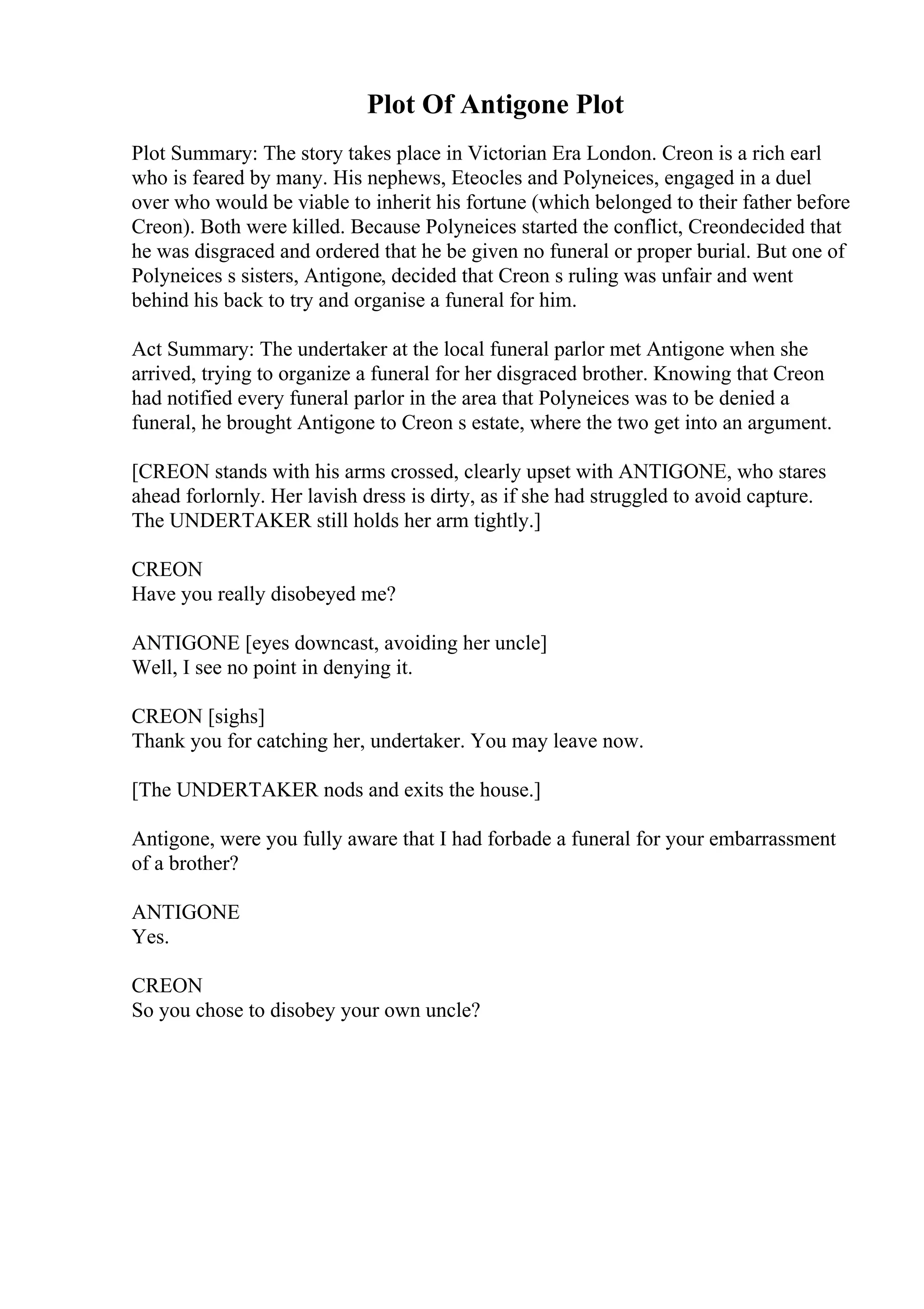 Plot Of Antigone Plot
Plot Summary: The story takes place in Victorian Era London. Creon is a rich earl
who is feared by many. His nephews, Eteocles and Polyneices, engaged in a duel
over who would be viable to inherit his fortune (which belonged to their father before
Creon). Both were killed. Because Polyneices started the conflict, Creondecided that
he was disgraced and ordered that he be given no funeral or proper burial. But one of
Polyneices s sisters, Antigone, decided that Creon s ruling was unfair and went
behind his back to try and organise a funeral for him.
Act Summary: The undertaker at the local funeral parlor met Antigone when she
arrived, trying to organize a funeral for her disgraced brother. Knowing that Creon
had notified every funeral parlor in the area that Polyneices was to be denied a
funeral, he brought Antigone to Creon s estate, where the two get into an argument.
[CREON stands with his arms crossed, clearly upset with ANTIGONE, who stares
ahead forlornly. Her lavish dress is dirty, as if she had struggled to avoid capture.
The UNDERTAKER still holds her arm tightly.]
CREON
Have you really disobeyed me?
ANTIGONE [eyes downcast, avoiding her uncle]
Well, I see no point in denying it.
CREON [sighs]
Thank you for catching her, undertaker. You may leave now.
[The UNDERTAKER nods and exits the house.]
Antigone, were you fully aware that I had forbade a funeral for your embarrassment
of a brother?
ANTIGONE
Yes.
CREON
So you chose to disobey your own uncle?
 