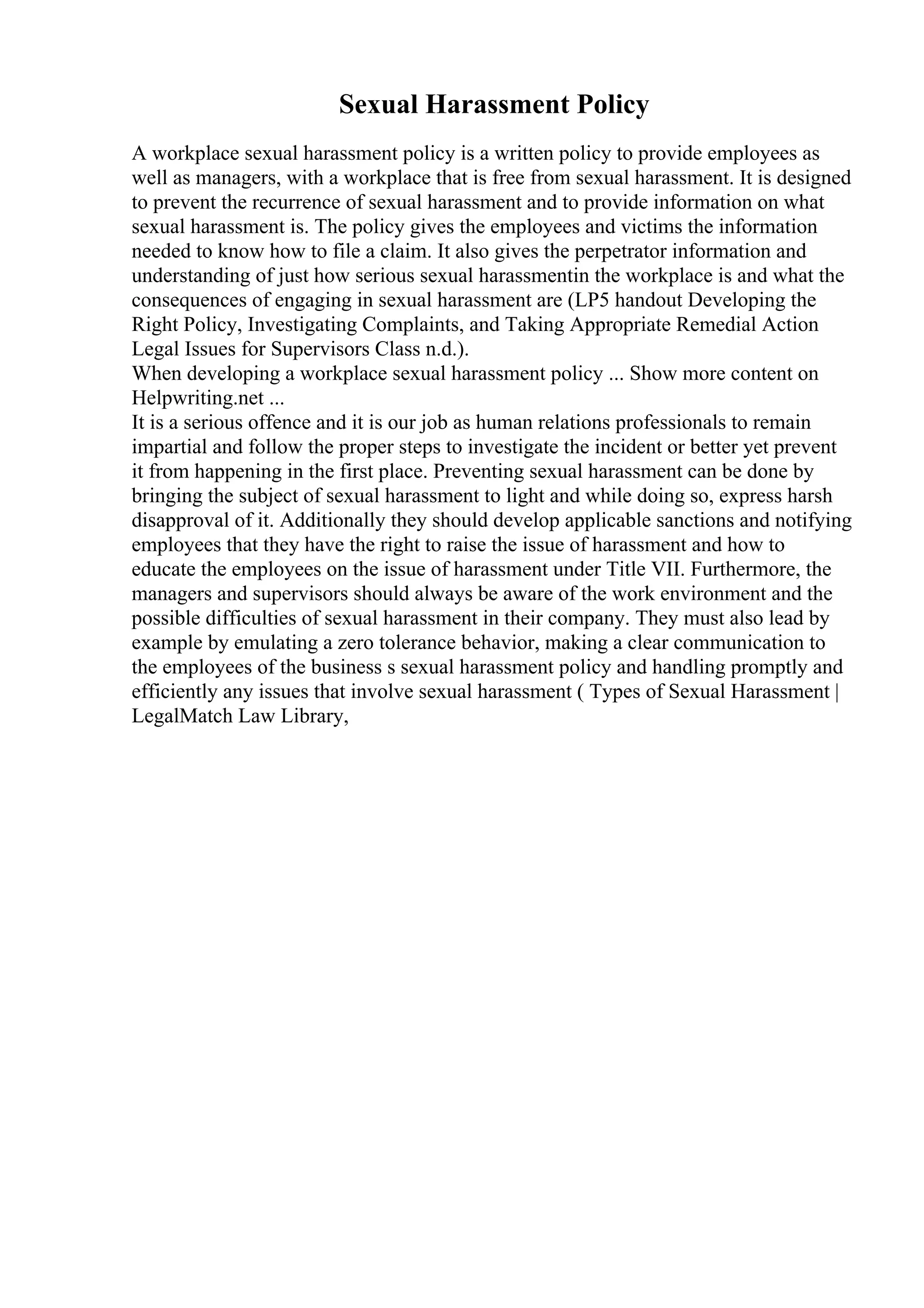 Sexual Harassment Policy
A workplace sexual harassment policy is a written policy to provide employees as
well as managers, with a workplace that is free from sexual harassment. It is designed
to prevent the recurrence of sexual harassment and to provide information on what
sexual harassment is. The policy gives the employees and victims the information
needed to know how to file a claim. It also gives the perpetrator information and
understanding of just how serious sexual harassmentin the workplace is and what the
consequences of engaging in sexual harassment are (LP5 handout Developing the
Right Policy, Investigating Complaints, and Taking Appropriate Remedial Action
Legal Issues for Supervisors Class n.d.).
When developing a workplace sexual harassment policy ... Show more content on
Helpwriting.net ...
It is a serious offence and it is our job as human relations professionals to remain
impartial and follow the proper steps to investigate the incident or better yet prevent
it from happening in the first place. Preventing sexual harassment can be done by
bringing the subject of sexual harassment to light and while doing so, express harsh
disapproval of it. Additionally they should develop applicable sanctions and notifying
employees that they have the right to raise the issue of harassment and how to
educate the employees on the issue of harassment under Title VII. Furthermore, the
managers and supervisors should always be aware of the work environment and the
possible difficulties of sexual harassment in their company. They must also lead by
example by emulating a zero tolerance behavior, making a clear communication to
the employees of the business s sexual harassment policy and handling promptly and
efficiently any issues that involve sexual harassment ( Types of Sexual Harassment |
LegalMatch Law Library,
 
