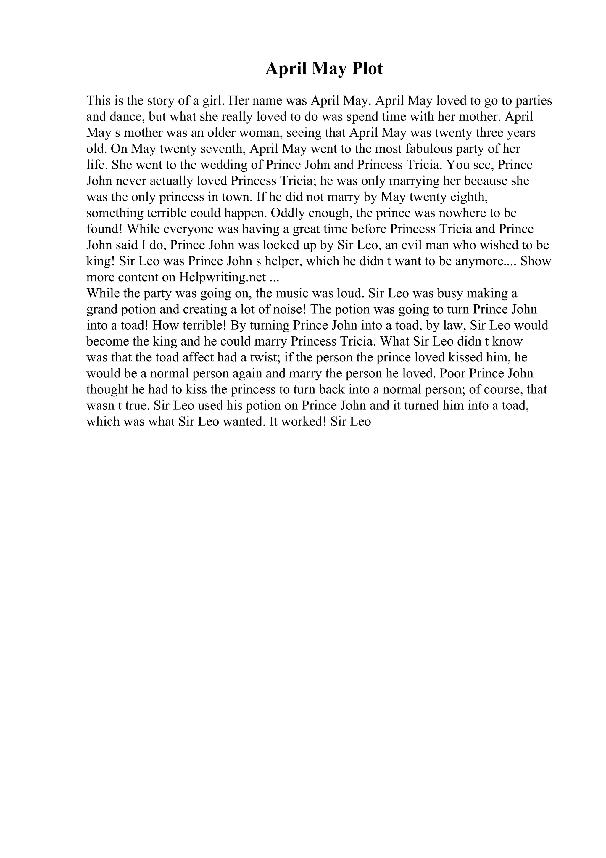 April May Plot
This is the story of a girl. Her name was April May. April May loved to go to parties
and dance, but what she really loved to do was spend time with her mother. April
May s mother was an older woman, seeing that April May was twenty three years
old. On May twenty seventh, April May went to the most fabulous party of her
life. She went to the wedding of Prince John and Princess Tricia. You see, Prince
John never actually loved Princess Tricia; he was only marrying her because she
was the only princess in town. If he did not marry by May twenty eighth,
something terrible could happen. Oddly enough, the prince was nowhere to be
found! While everyone was having a great time before Princess Tricia and Prince
John said I do, Prince John was locked up by Sir Leo, an evil man who wished to be
king! Sir Leo was Prince John s helper, which he didn t want to be anymore.... Show
more content on Helpwriting.net ...
While the party was going on, the music was loud. Sir Leo was busy making a
grand potion and creating a lot of noise! The potion was going to turn Prince John
into a toad! How terrible! By turning Prince John into a toad, by law, Sir Leo would
become the king and he could marry Princess Tricia. What Sir Leo didn t know
was that the toad affect had a twist; if the person the prince loved kissed him, he
would be a normal person again and marry the person he loved. Poor Prince John
thought he had to kiss the princess to turn back into a normal person; of course, that
wasn t true. Sir Leo used his potion on Prince John and it turned him into a toad,
which was what Sir Leo wanted. It worked! Sir Leo
 