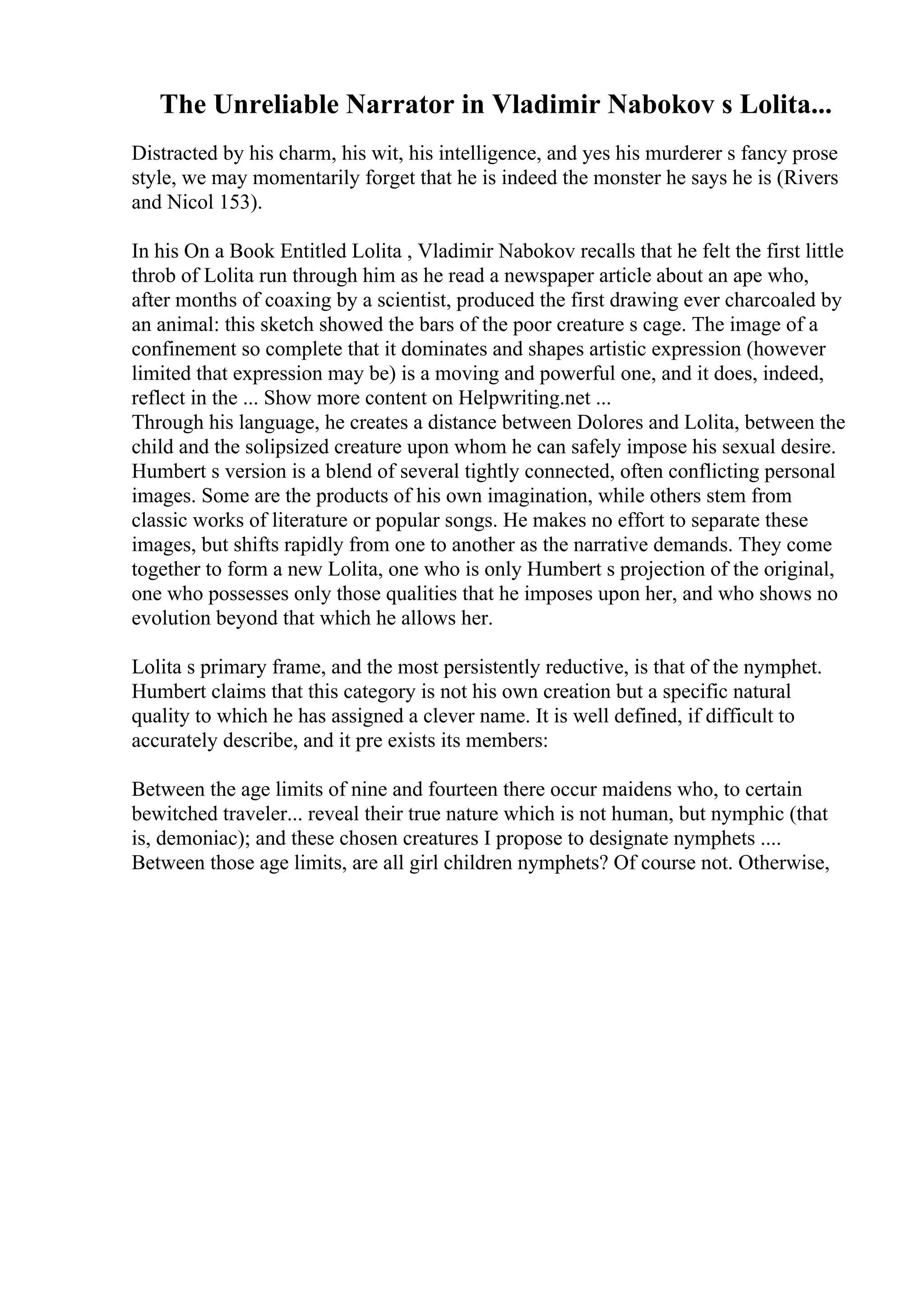 The Unreliable Narrator in Vladimir Nabokov s Lolita...
Distracted by his charm, his wit, his intelligence, and yes his murderer s fancy prose
style, we may momentarily forget that he is indeed the monster he says he is (Rivers
and Nicol 153).
In his On a Book Entitled Lolita , Vladimir Nabokov recalls that he felt the first little
throb of Lolita run through him as he read a newspaper article about an ape who,
after months of coaxing by a scientist, produced the first drawing ever charcoaled by
an animal: this sketch showed the bars of the poor creature s cage. The image of a
confinement so complete that it dominates and shapes artistic expression (however
limited that expression may be) is a moving and powerful one, and it does, indeed,
reflect in the ... Show more content on Helpwriting.net ...
Through his language, he creates a distance between Dolores and Lolita, between the
child and the solipsized creature upon whom he can safely impose his sexual desire.
Humbert s version is a blend of several tightly connected, often conflicting personal
images. Some are the products of his own imagination, while others stem from
classic works of literature or popular songs. He makes no effort to separate these
images, but shifts rapidly from one to another as the narrative demands. They come
together to form a new Lolita, one who is only Humbert s projection of the original,
one who possesses only those qualities that he imposes upon her, and who shows no
evolution beyond that which he allows her.
Lolita s primary frame, and the most persistently reductive, is that of the nymphet.
Humbert claims that this category is not his own creation but a specific natural
quality to which he has assigned a clever name. It is well defined, if difficult to
accurately describe, and it pre exists its members:
Between the age limits of nine and fourteen there occur maidens who, to certain
bewitched traveler... reveal their true nature which is not human, but nymphic (that
is, demoniac); and these chosen creatures I propose to designate nymphets ....
Between those age limits, are all girl children nymphets? Of course not. Otherwise,
 