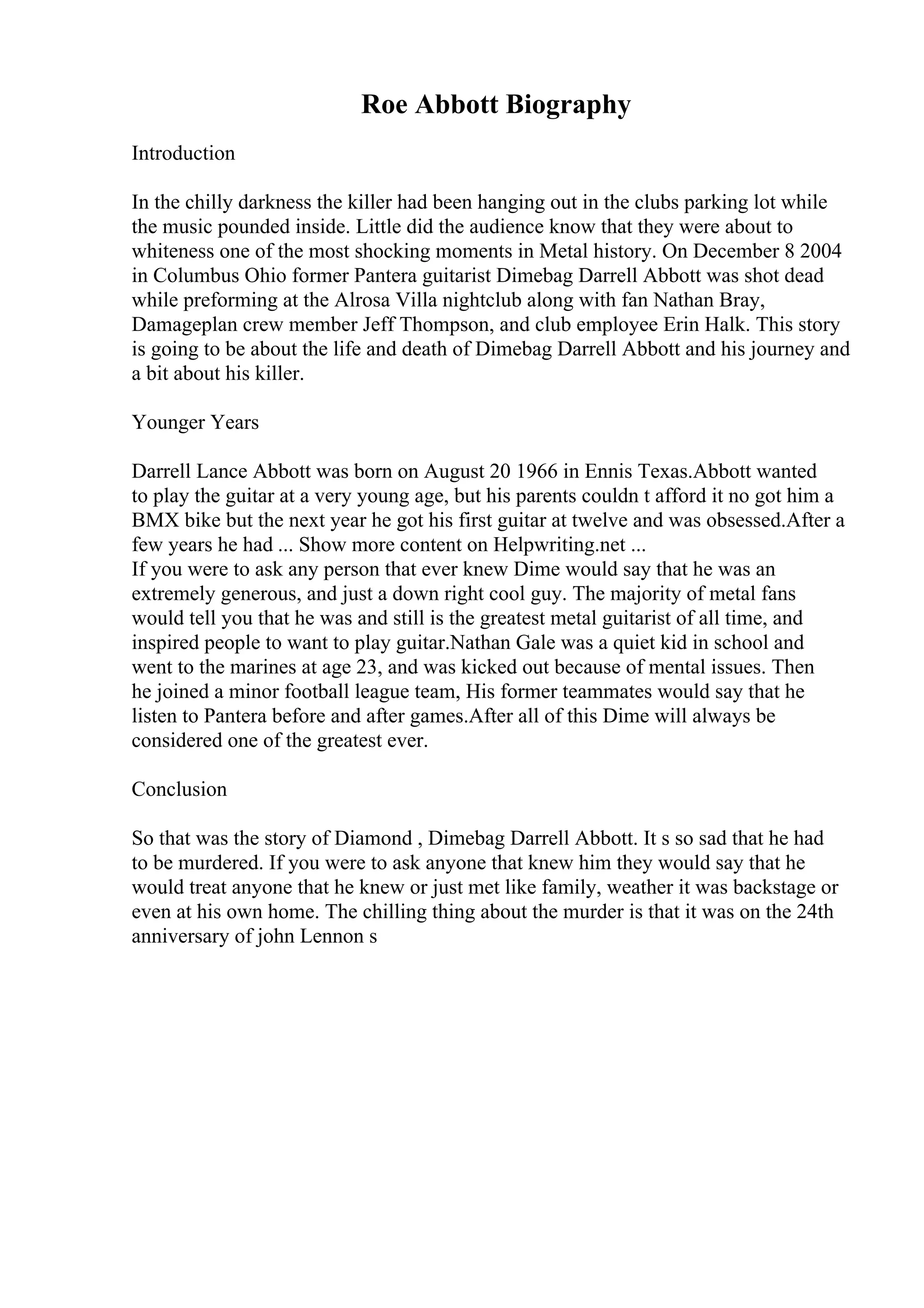 Roe Abbott Biography
Introduction
In the chilly darkness the killer had been hanging out in the clubs parking lot while
the music pounded inside. Little did the audience know that they were about to
whiteness one of the most shocking moments in Metal history. On December 8 2004
in Columbus Ohio former Pantera guitarist Dimebag Darrell Abbott was shot dead
while preforming at the Alrosa Villa nightclub along with fan Nathan Bray,
Damageplan crew member Jeff Thompson, and club employee Erin Halk. This story
is going to be about the life and death of Dimebag Darrell Abbott and his journey and
a bit about his killer.
Younger Years
Darrell Lance Abbott was born on August 20 1966 in Ennis Texas.Abbott wanted
to play the guitar at a very young age, but his parents couldn t afford it no got him a
BMX bike but the next year he got his first guitar at twelve and was obsessed.After a
few years he had ... Show more content on Helpwriting.net ...
If you were to ask any person that ever knew Dime would say that he was an
extremely generous, and just a down right cool guy. The majority of metal fans
would tell you that he was and still is the greatest metal guitarist of all time, and
inspired people to want to play guitar.Nathan Gale was a quiet kid in school and
went to the marines at age 23, and was kicked out because of mental issues. Then
he joined a minor football league team, His former teammates would say that he
listen to Pantera before and after games.After all of this Dime will always be
considered one of the greatest ever.
Conclusion
So that was the story of Diamond , Dimebag Darrell Abbott. It s so sad that he had
to be murdered. If you were to ask anyone that knew him they would say that he
would treat anyone that he knew or just met like family, weather it was backstage or
even at his own home. The chilling thing about the murder is that it was on the 24th
anniversary of john Lennon s
 
