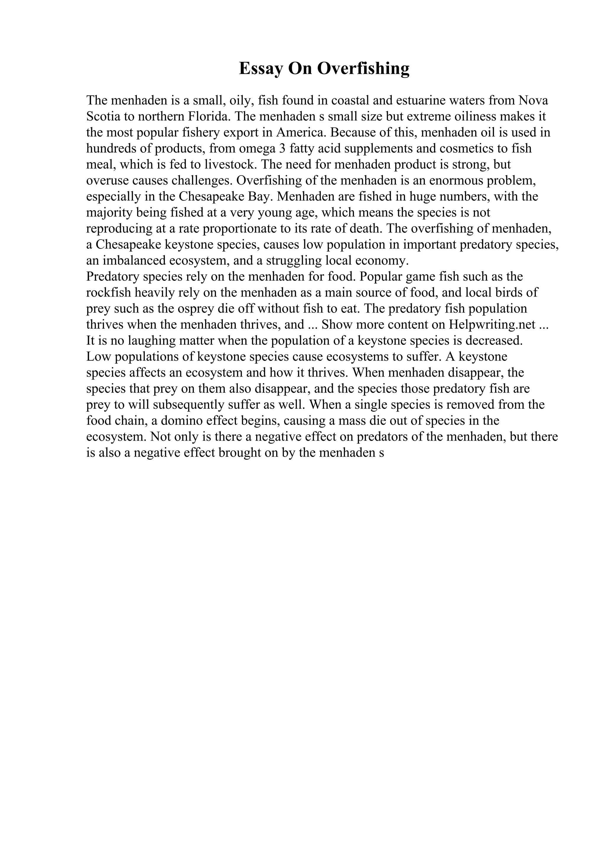 Essay On Overfishing
The menhaden is a small, oily, fish found in coastal and estuarine waters from Nova
Scotia to northern Florida. The menhaden s small size but extreme oiliness makes it
the most popular fishery export in America. Because of this, menhaden oil is used in
hundreds of products, from omega 3 fatty acid supplements and cosmetics to fish
meal, which is fed to livestock. The need for menhaden product is strong, but
overuse causes challenges. Overfishing of the menhaden is an enormous problem,
especially in the Chesapeake Bay. Menhaden are fished in huge numbers, with the
majority being fished at a very young age, which means the species is not
reproducing at a rate proportionate to its rate of death. The overfishing of menhaden,
a Chesapeake keystone species, causes low population in important predatory species,
an imbalanced ecosystem, and a struggling local economy.
Predatory species rely on the menhaden for food. Popular game fish such as the
rockfish heavily rely on the menhaden as a main source of food, and local birds of
prey such as the osprey die off without fish to eat. The predatory fish population
thrives when the menhaden thrives, and ... Show more content on Helpwriting.net ...
It is no laughing matter when the population of a keystone species is decreased.
Low populations of keystone species cause ecosystems to suffer. A keystone
species affects an ecosystem and how it thrives. When menhaden disappear, the
species that prey on them also disappear, and the species those predatory fish are
prey to will subsequently suffer as well. When a single species is removed from the
food chain, a domino effect begins, causing a mass die out of species in the
ecosystem. Not only is there a negative effect on predators of the menhaden, but there
is also a negative effect brought on by the menhaden s
 