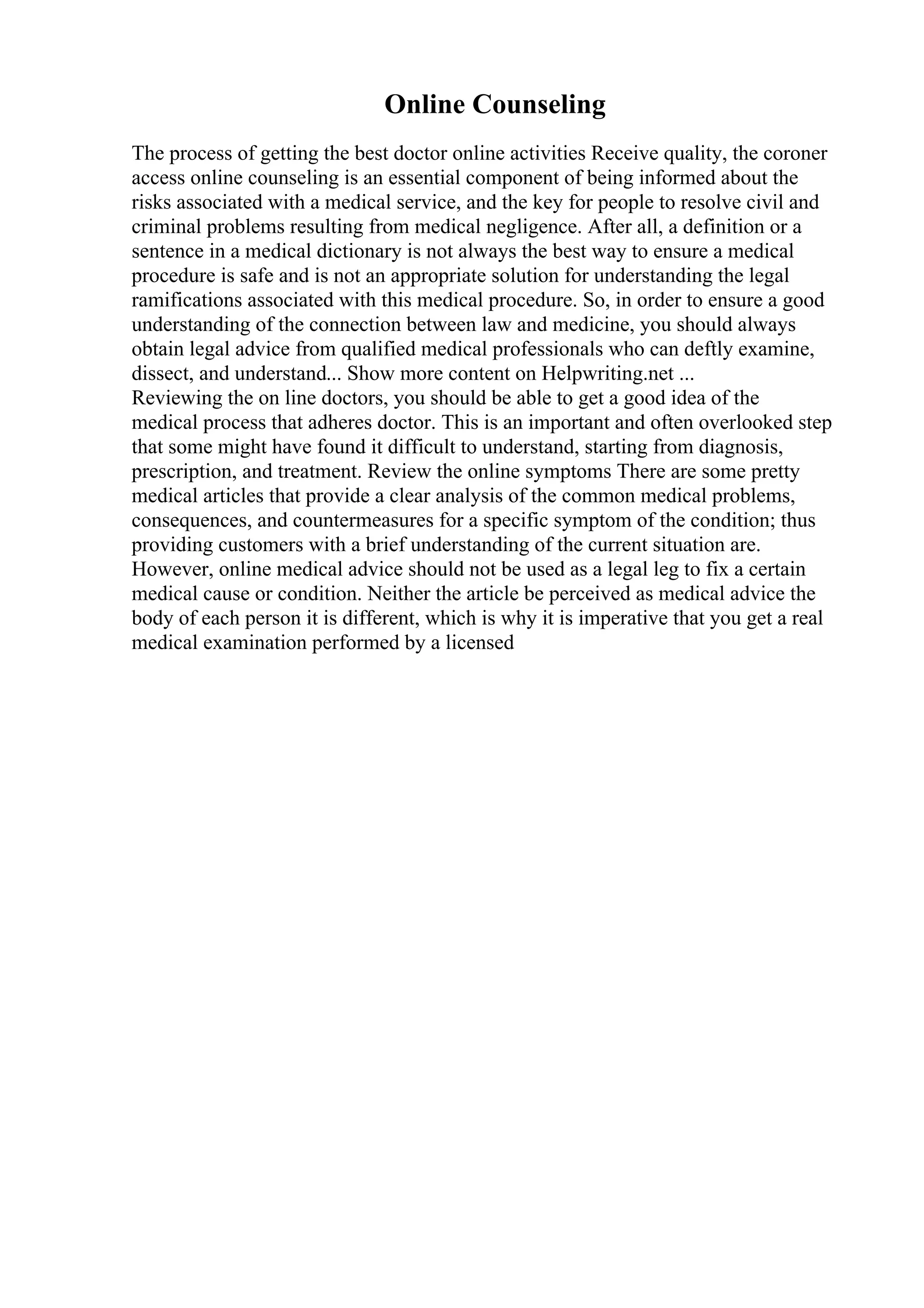 Online Counseling
The process of getting the best doctor online activities Receive quality, the coroner
access online counseling is an essential component of being informed about the
risks associated with a medical service, and the key for people to resolve civil and
criminal problems resulting from medical negligence. After all, a definition or a
sentence in a medical dictionary is not always the best way to ensure a medical
procedure is safe and is not an appropriate solution for understanding the legal
ramifications associated with this medical procedure. So, in order to ensure a good
understanding of the connection between law and medicine, you should always
obtain legal advice from qualified medical professionals who can deftly examine,
dissect, and understand... Show more content on Helpwriting.net ...
Reviewing the on line doctors, you should be able to get a good idea of the
medical process that adheres doctor. This is an important and often overlooked step
that some might have found it difficult to understand, starting from diagnosis,
prescription, and treatment. Review the online symptoms There are some pretty
medical articles that provide a clear analysis of the common medical problems,
consequences, and countermeasures for a specific symptom of the condition; thus
providing customers with a brief understanding of the current situation are.
However, online medical advice should not be used as a legal leg to fix a certain
medical cause or condition. Neither the article be perceived as medical advice the
body of each person it is different, which is why it is imperative that you get a real
medical examination performed by a licensed
 