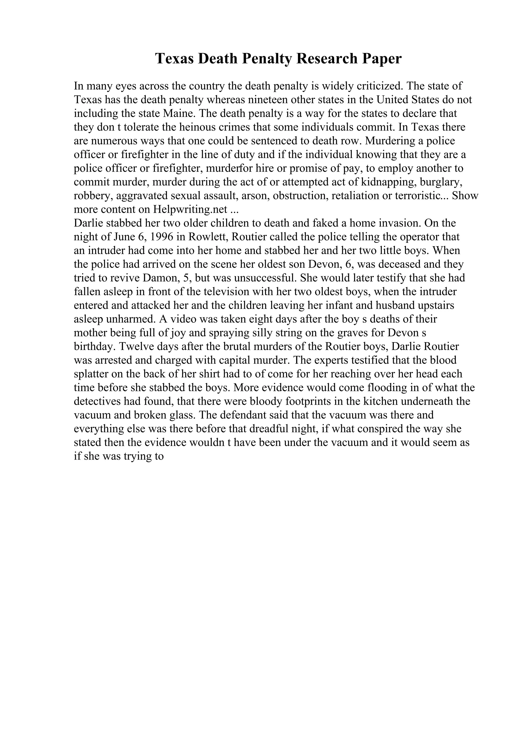 Texas Death Penalty Research Paper
In many eyes across the country the death penalty is widely criticized. The state of
Texas has the death penalty whereas nineteen other states in the United States do not
including the state Maine. The death penalty is a way for the states to declare that
they don t tolerate the heinous crimes that some individuals commit. In Texas there
are numerous ways that one could be sentenced to death row. Murdering a police
officer or firefighter in the line of duty and if the individual knowing that they are a
police officer or firefighter, murderfor hire or promise of pay, to employ another to
commit murder, murder during the act of or attempted act of kidnapping, burglary,
robbery, aggravated sexual assault, arson, obstruction, retaliation or terroristic... Show
more content on Helpwriting.net ...
Darlie stabbed her two older children to death and faked a home invasion. On the
night of June 6, 1996 in Rowlett, Routier called the police telling the operator that
an intruder had come into her home and stabbed her and her two little boys. When
the police had arrived on the scene her oldest son Devon, 6, was deceased and they
tried to revive Damon, 5, but was unsuccessful. She would later testify that she had
fallen asleep in front of the television with her two oldest boys, when the intruder
entered and attacked her and the children leaving her infant and husband upstairs
asleep unharmed. A video was taken eight days after the boy s deaths of their
mother being full of joy and spraying silly string on the graves for Devon s
birthday. Twelve days after the brutal murders of the Routier boys, Darlie Routier
was arrested and charged with capital murder. The experts testified that the blood
splatter on the back of her shirt had to of come for her reaching over her head each
time before she stabbed the boys. More evidence would come flooding in of what the
detectives had found, that there were bloody footprints in the kitchen underneath the
vacuum and broken glass. The defendant said that the vacuum was there and
everything else was there before that dreadful night, if what conspired the way she
stated then the evidence wouldn t have been under the vacuum and it would seem as
if she was trying to
 