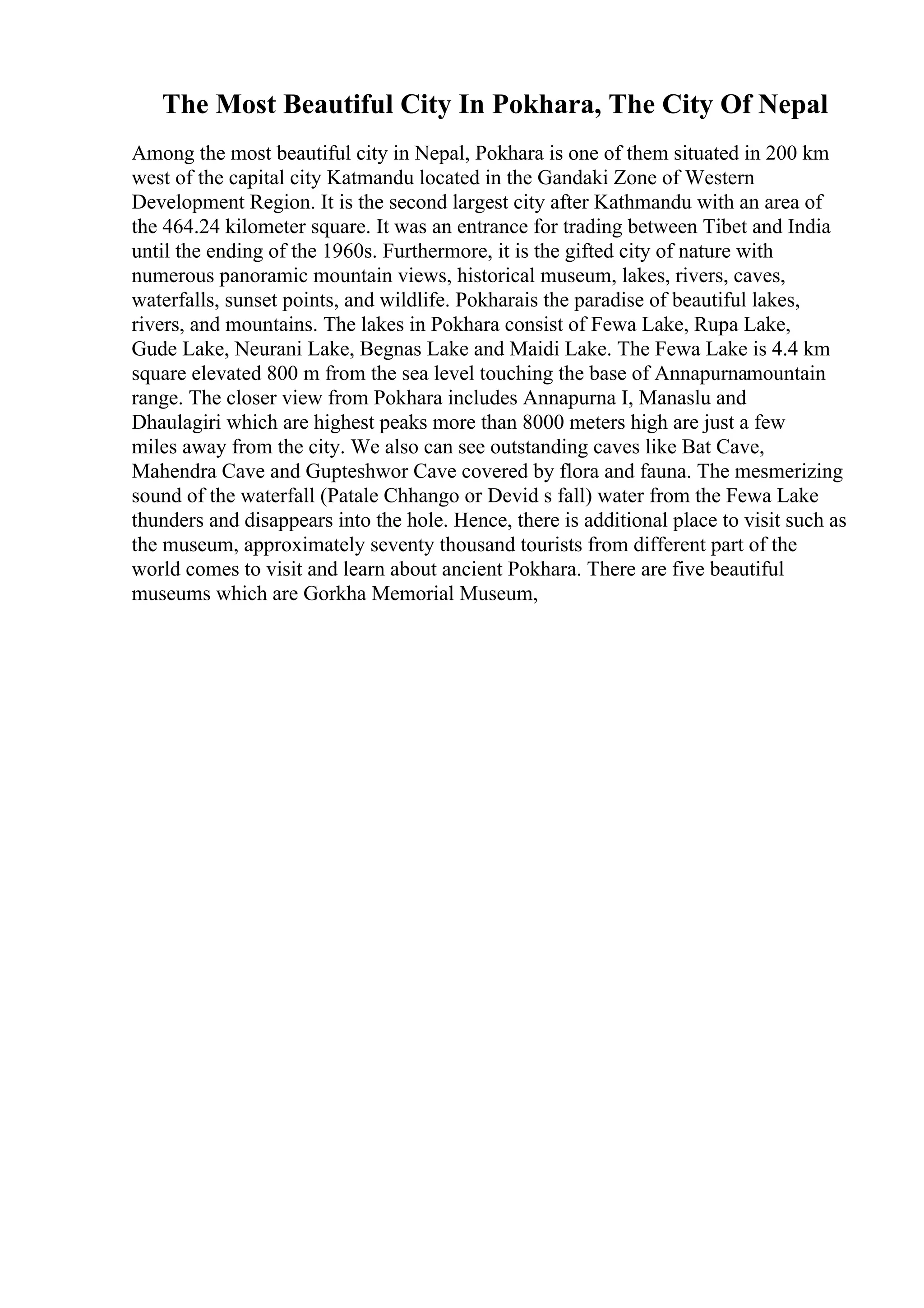 The Most Beautiful City In Pokhara, The City Of Nepal
Among the most beautiful city in Nepal, Pokhara is one of them situated in 200 km
west of the capital city Katmandu located in the Gandaki Zone of Western
Development Region. It is the second largest city after Kathmandu with an area of
the 464.24 kilometer square. It was an entrance for trading between Tibet and India
until the ending of the 1960s. Furthermore, it is the gifted city of nature with
numerous panoramic mountain views, historical museum, lakes, rivers, caves,
waterfalls, sunset points, and wildlife. Pokharais the paradise of beautiful lakes,
rivers, and mountains. The lakes in Pokhara consist of Fewa Lake, Rupa Lake,
Gude Lake, Neurani Lake, Begnas Lake and Maidi Lake. The Fewa Lake is 4.4 km
square elevated 800 m from the sea level touching the base of Annapurnamountain
range. The closer view from Pokhara includes Annapurna I, Manaslu and
Dhaulagiri which are highest peaks more than 8000 meters high are just a few
miles away from the city. We also can see outstanding caves like Bat Cave,
Mahendra Cave and Gupteshwor Cave covered by flora and fauna. The mesmerizing
sound of the waterfall (Patale Chhango or Devid s fall) water from the Fewa Lake
thunders and disappears into the hole. Hence, there is additional place to visit such as
the museum, approximately seventy thousand tourists from different part of the
world comes to visit and learn about ancient Pokhara. There are five beautiful
museums which are Gorkha Memorial Museum,
 