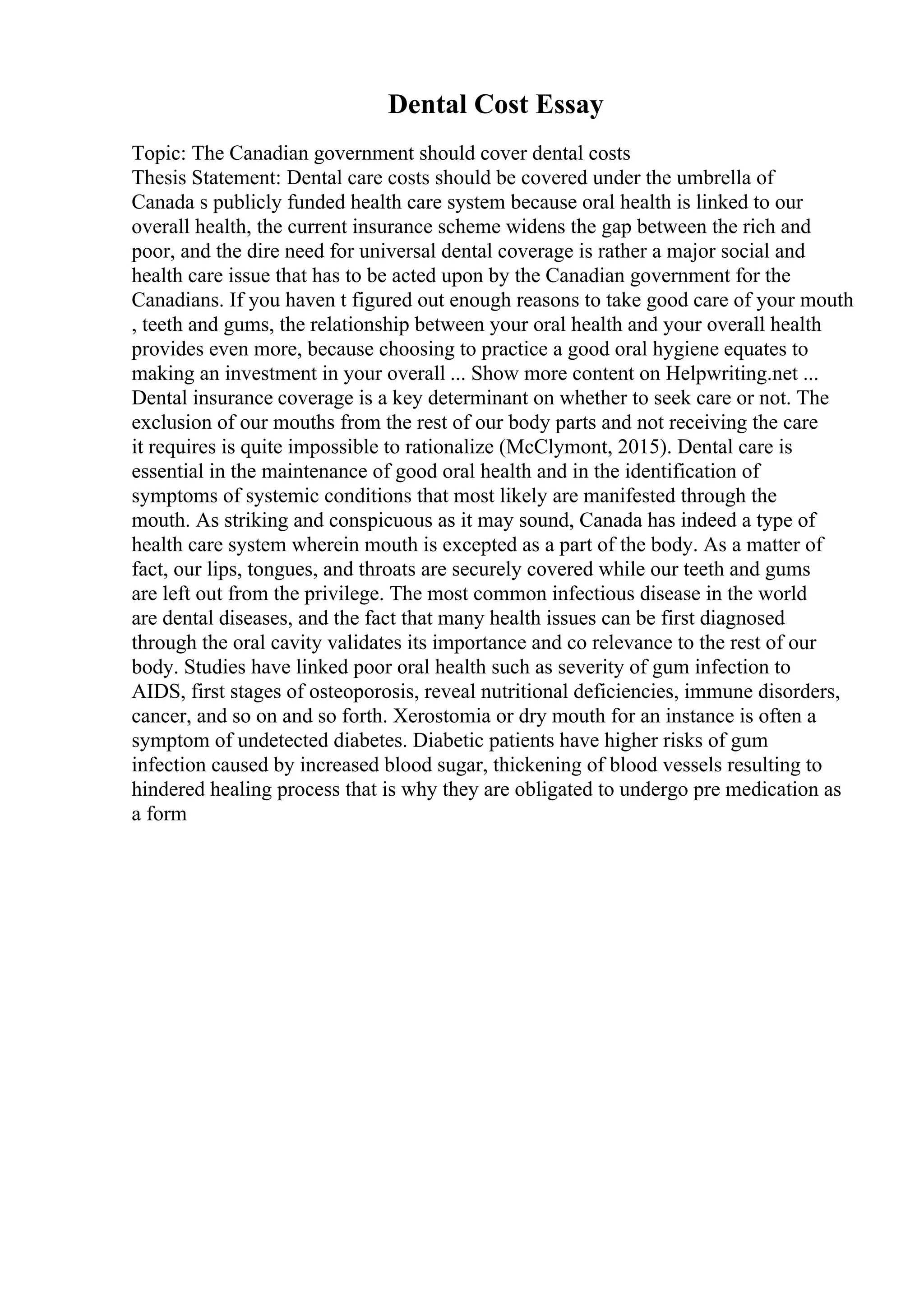Dental Cost Essay
Topic: The Canadian government should cover dental costs
Thesis Statement: Dental care costs should be covered under the umbrella of
Canada s publicly funded health care system because oral health is linked to our
overall health, the current insurance scheme widens the gap between the rich and
poor, and the dire need for universal dental coverage is rather a major social and
health care issue that has to be acted upon by the Canadian government for the
Canadians. If you haven t figured out enough reasons to take good care of your mouth
, teeth and gums, the relationship between your oral health and your overall health
provides even more, because choosing to practice a good oral hygiene equates to
making an investment in your overall ... Show more content on Helpwriting.net ...
Dental insurance coverage is a key determinant on whether to seek care or not. The
exclusion of our mouths from the rest of our body parts and not receiving the care
it requires is quite impossible to rationalize (McClymont, 2015). Dental care is
essential in the maintenance of good oral health and in the identification of
symptoms of systemic conditions that most likely are manifested through the
mouth. As striking and conspicuous as it may sound, Canada has indeed a type of
health care system wherein mouth is excepted as a part of the body. As a matter of
fact, our lips, tongues, and throats are securely covered while our teeth and gums
are left out from the privilege. The most common infectious disease in the world
are dental diseases, and the fact that many health issues can be first diagnosed
through the oral cavity validates its importance and co relevance to the rest of our
body. Studies have linked poor oral health such as severity of gum infection to
AIDS, first stages of osteoporosis, reveal nutritional deficiencies, immune disorders,
cancer, and so on and so forth. Xerostomia or dry mouth for an instance is often a
symptom of undetected diabetes. Diabetic patients have higher risks of gum
infection caused by increased blood sugar, thickening of blood vessels resulting to
hindered healing process that is why they are obligated to undergo pre medication as
a form
 