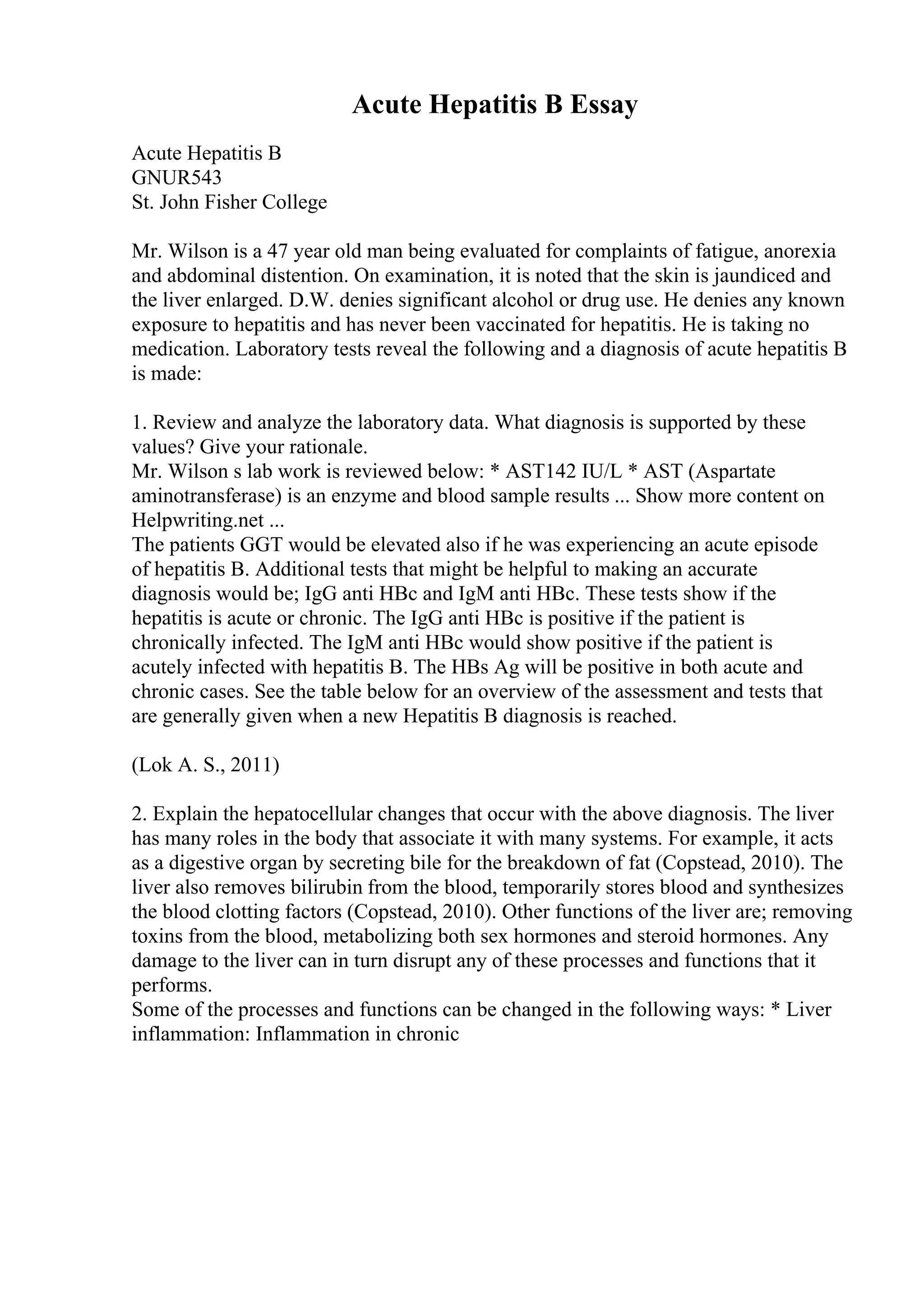 Acute Hepatitis B Essay
Acute Hepatitis B
GNUR543
St. John Fisher College
Mr. Wilson is a 47 year old man being evaluated for complaints of fatigue, anorexia
and abdominal distention. On examination, it is noted that the skin is jaundiced and
the liver enlarged. D.W. denies significant alcohol or drug use. He denies any known
exposure to hepatitis and has never been vaccinated for hepatitis. He is taking no
medication. Laboratory tests reveal the following and a diagnosis of acute hepatitis B
is made:
1. Review and analyze the laboratory data. What diagnosis is supported by these
values? Give your rationale.
Mr. Wilson s lab work is reviewed below: * AST142 IU/L * AST (Aspartate
aminotransferase) is an enzyme and blood sample results ... Show more content on
Helpwriting.net ...
The patients GGT would be elevated also if he was experiencing an acute episode
of hepatitis B. Additional tests that might be helpful to making an accurate
diagnosis would be; IgG anti HBc and IgM anti HBc. These tests show if the
hepatitis is acute or chronic. The IgG anti HBc is positive if the patient is
chronically infected. The IgM anti HBc would show positive if the patient is
acutely infected with hepatitis B. The HBs Ag will be positive in both acute and
chronic cases. See the table below for an overview of the assessment and tests that
are generally given when a new Hepatitis B diagnosis is reached.
(Lok A. S., 2011)
2. Explain the hepatocellular changes that occur with the above diagnosis. The liver
has many roles in the body that associate it with many systems. For example, it acts
as a digestive organ by secreting bile for the breakdown of fat (Copstead, 2010). The
liver also removes bilirubin from the blood, temporarily stores blood and synthesizes
the blood clotting factors (Copstead, 2010). Other functions of the liver are; removing
toxins from the blood, metabolizing both sex hormones and steroid hormones. Any
damage to the liver can in turn disrupt any of these processes and functions that it
performs.
Some of the processes and functions can be changed in the following ways: * Liver
inflammation: Inflammation in chronic
 