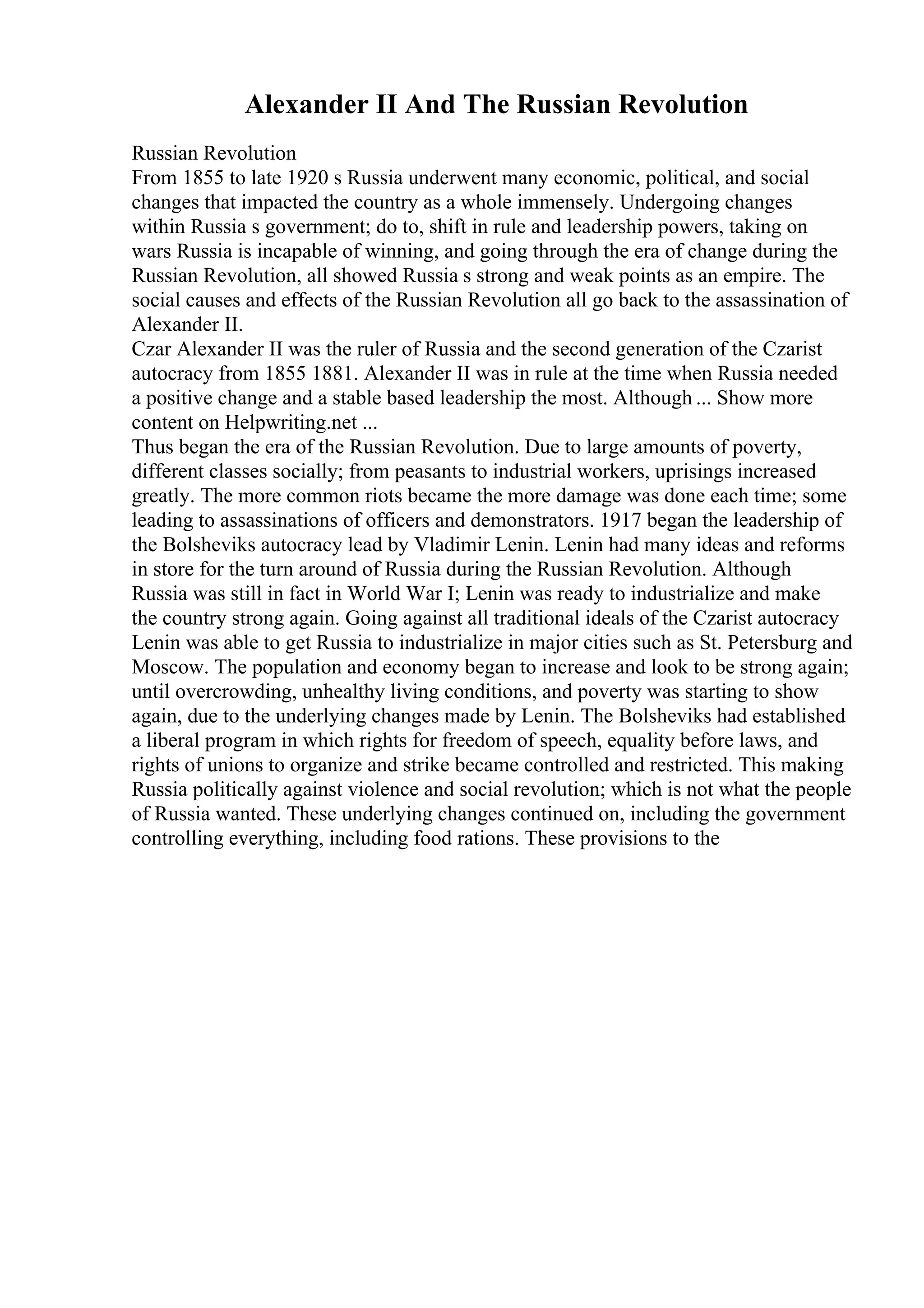 Alexander II And The Russian Revolution
Russian Revolution
From 1855 to late 1920 s Russia underwent many economic, political, and social
changes that impacted the country as a whole immensely. Undergoing changes
within Russia s government; do to, shift in rule and leadership powers, taking on
wars Russia is incapable of winning, and going through the era of change during the
Russian Revolution, all showed Russia s strong and weak points as an empire. The
social causes and effects of the Russian Revolution all go back to the assassination of
Alexander II.
Czar Alexander II was the ruler of Russia and the second generation of the Czarist
autocracy from 1855 1881. Alexander II was in rule at the time when Russia needed
a positive change and a stable based leadership the most. Although ... Show more
content on Helpwriting.net ...
Thus began the era of the Russian Revolution. Due to large amounts of poverty,
different classes socially; from peasants to industrial workers, uprisings increased
greatly. The more common riots became the more damage was done each time; some
leading to assassinations of officers and demonstrators. 1917 began the leadership of
the Bolsheviks autocracy lead by Vladimir Lenin. Lenin had many ideas and reforms
in store for the turn around of Russia during the Russian Revolution. Although
Russia was still in fact in World War I; Lenin was ready to industrialize and make
the country strong again. Going against all traditional ideals of the Czarist autocracy
Lenin was able to get Russia to industrialize in major cities such as St. Petersburg and
Moscow. The population and economy began to increase and look to be strong again;
until overcrowding, unhealthy living conditions, and poverty was starting to show
again, due to the underlying changes made by Lenin. The Bolsheviks had established
a liberal program in which rights for freedom of speech, equality before laws, and
rights of unions to organize and strike became controlled and restricted. This making
Russia politically against violence and social revolution; which is not what the people
of Russia wanted. These underlying changes continued on, including the government
controlling everything, including food rations. These provisions to the
 