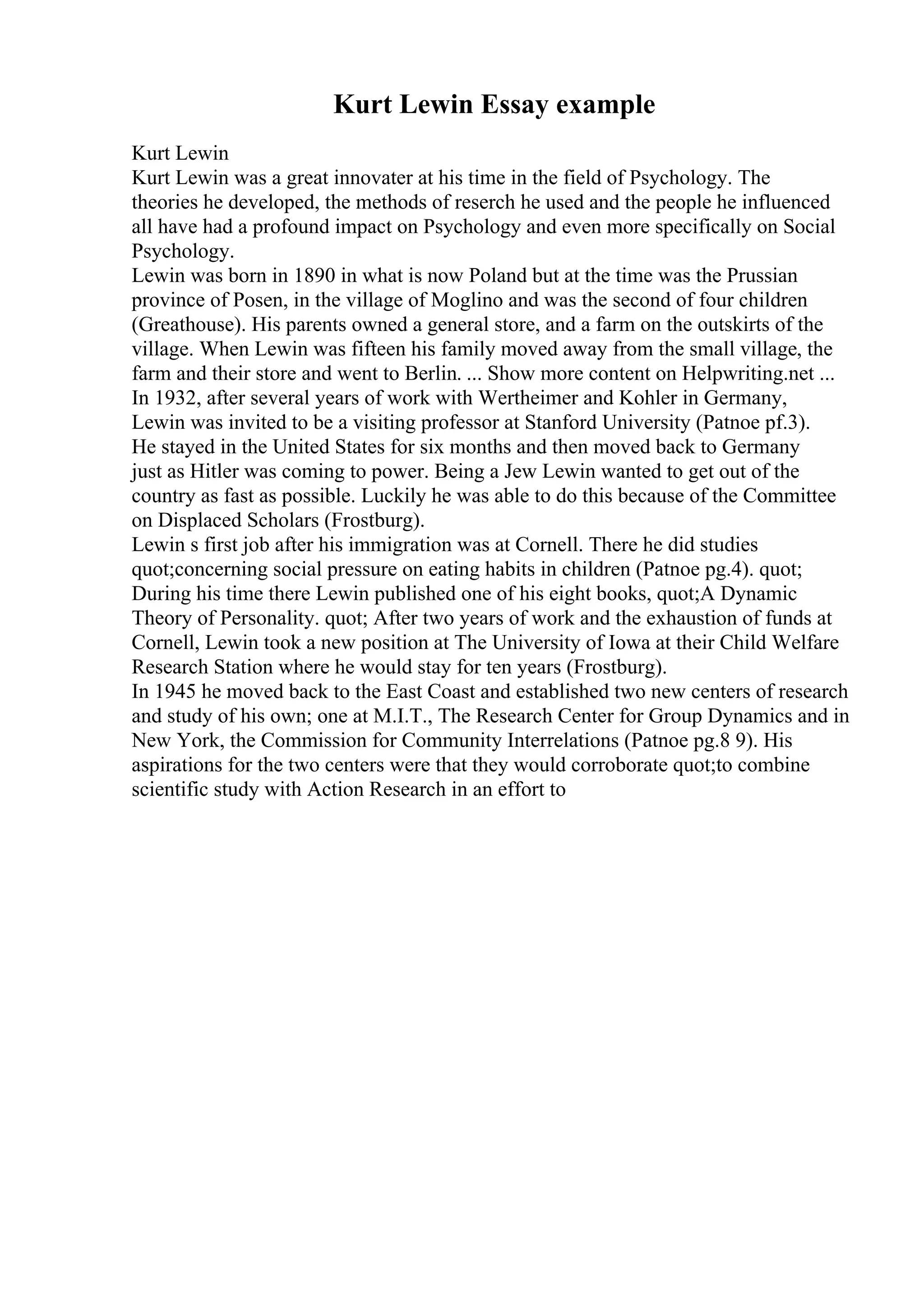 Kurt Lewin Essay example
Kurt Lewin
Kurt Lewin was a great innovater at his time in the field of Psychology. The
theories he developed, the methods of reserch he used and the people he influenced
all have had a profound impact on Psychology and even more specifically on Social
Psychology.
Lewin was born in 1890 in what is now Poland but at the time was the Prussian
province of Posen, in the village of Moglino and was the second of four children
(Greathouse). His parents owned a general store, and a farm on the outskirts of the
village. When Lewin was fifteen his family moved away from the small village, the
farm and their store and went to Berlin. ... Show more content on Helpwriting.net ...
In 1932, after several years of work with Wertheimer and Kohler in Germany,
Lewin was invited to be a visiting professor at Stanford University (Patnoe pf.3).
He stayed in the United States for six months and then moved back to Germany
just as Hitler was coming to power. Being a Jew Lewin wanted to get out of the
country as fast as possible. Luckily he was able to do this because of the Committee
on Displaced Scholars (Frostburg).
Lewin s first job after his immigration was at Cornell. There he did studies
quot;concerning social pressure on eating habits in children (Patnoe pg.4). quot;
During his time there Lewin published one of his eight books, quot;A Dynamic
Theory of Personality. quot; After two years of work and the exhaustion of funds at
Cornell, Lewin took a new position at The University of Iowa at their Child Welfare
Research Station where he would stay for ten years (Frostburg).
In 1945 he moved back to the East Coast and established two new centers of research
and study of his own; one at M.I.T., The Research Center for Group Dynamics and in
New York, the Commission for Community Interrelations (Patnoe pg.8 9). His
aspirations for the two centers were that they would corroborate quot;to combine
scientific study with Action Research in an effort to
 