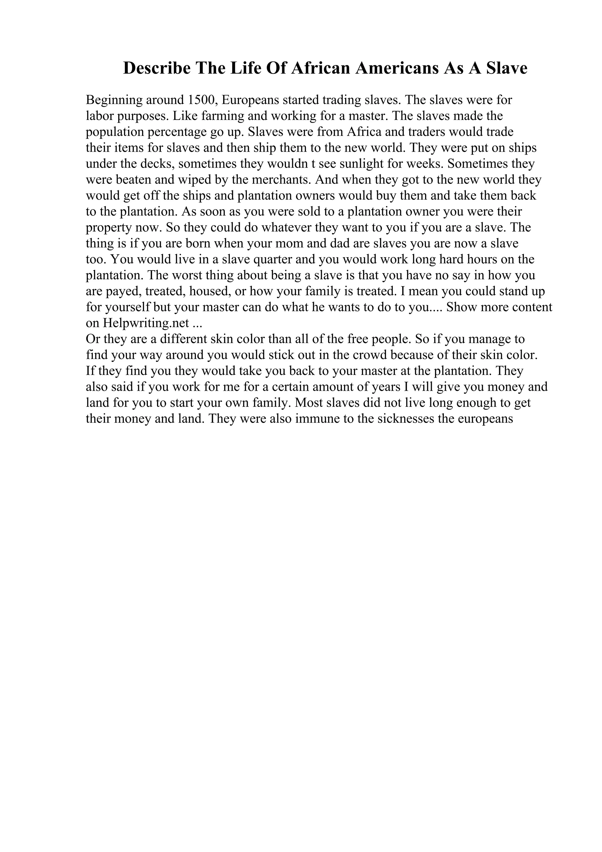 Describe The Life Of African Americans As A Slave
Beginning around 1500, Europeans started trading slaves. The slaves were for
labor purposes. Like farming and working for a master. The slaves made the
population percentage go up. Slaves were from Africa and traders would trade
their items for slaves and then ship them to the new world. They were put on ships
under the decks, sometimes they wouldn t see sunlight for weeks. Sometimes they
were beaten and wiped by the merchants. And when they got to the new world they
would get off the ships and plantation owners would buy them and take them back
to the plantation. As soon as you were sold to a plantation owner you were their
property now. So they could do whatever they want to you if you are a slave. The
thing is if you are born when your mom and dad are slaves you are now a slave
too. You would live in a slave quarter and you would work long hard hours on the
plantation. The worst thing about being a slave is that you have no say in how you
are payed, treated, housed, or how your family is treated. I mean you could stand up
for yourself but your master can do what he wants to do to you.... Show more content
on Helpwriting.net ...
Or they are a different skin color than all of the free people. So if you manage to
find your way around you would stick out in the crowd because of their skin color.
If they find you they would take you back to your master at the plantation. They
also said if you work for me for a certain amount of years I will give you money and
land for you to start your own family. Most slaves did not live long enough to get
their money and land. They were also immune to the sicknesses the europeans
 