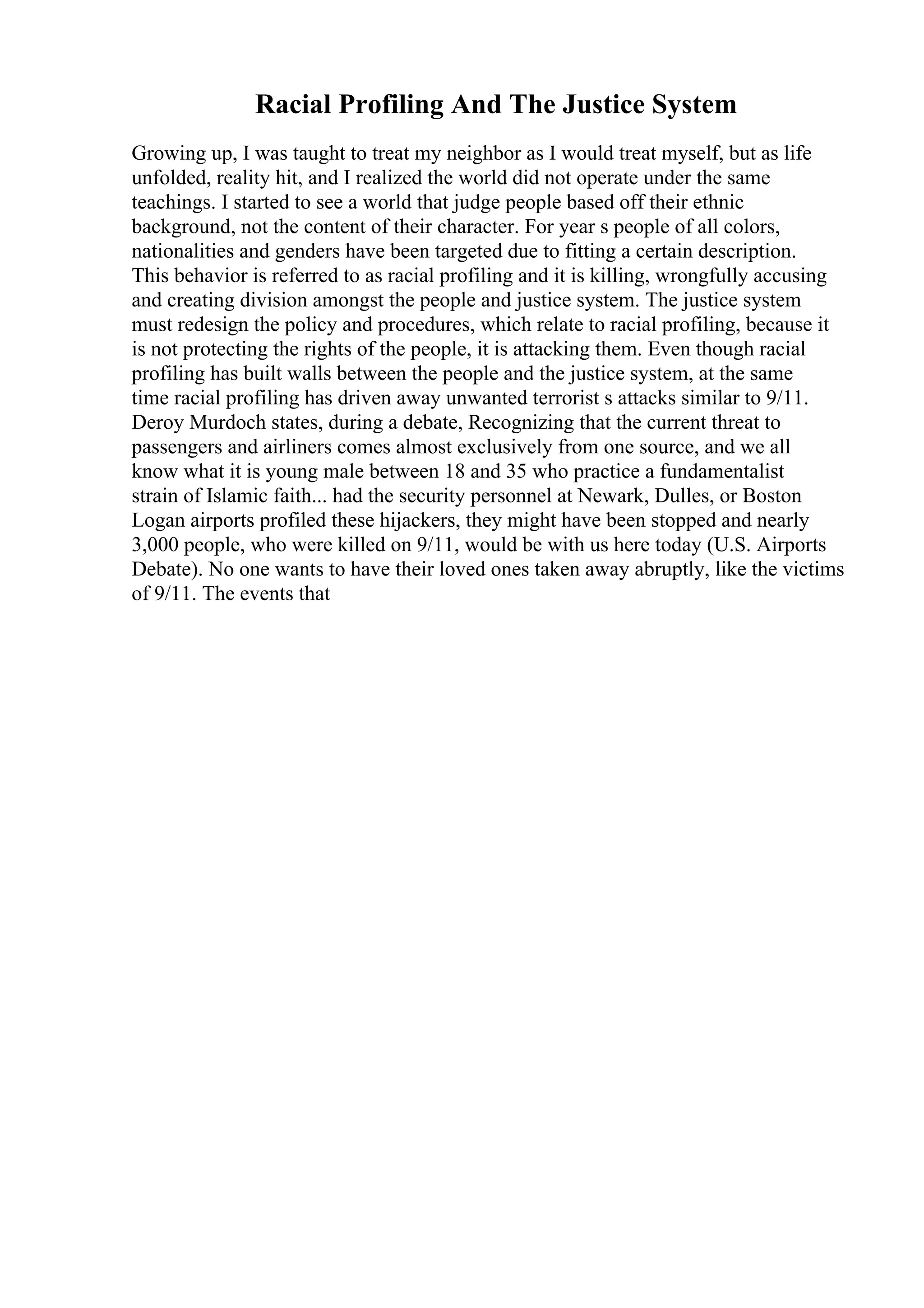 Racial Profiling And The Justice System
Growing up, I was taught to treat my neighbor as I would treat myself, but as life
unfolded, reality hit, and I realized the world did not operate under the same
teachings. I started to see a world that judge people based off their ethnic
background, not the content of their character. For year s people of all colors,
nationalities and genders have been targeted due to fitting a certain description.
This behavior is referred to as racial profiling and it is killing, wrongfully accusing
and creating division amongst the people and justice system. The justice system
must redesign the policy and procedures, which relate to racial profiling, because it
is not protecting the rights of the people, it is attacking them. Even though racial
profiling has built walls between the people and the justice system, at the same
time racial profiling has driven away unwanted terrorist s attacks similar to 9/11.
Deroy Murdoch states, during a debate, Recognizing that the current threat to
passengers and airliners comes almost exclusively from one source, and we all
know what it is young male between 18 and 35 who practice a fundamentalist
strain of Islamic faith... had the security personnel at Newark, Dulles, or Boston
Logan airports profiled these hijackers, they might have been stopped and nearly
3,000 people, who were killed on 9/11, would be with us here today (U.S. Airports
Debate). No one wants to have their loved ones taken away abruptly, like the victims
of 9/11. The events that
 
