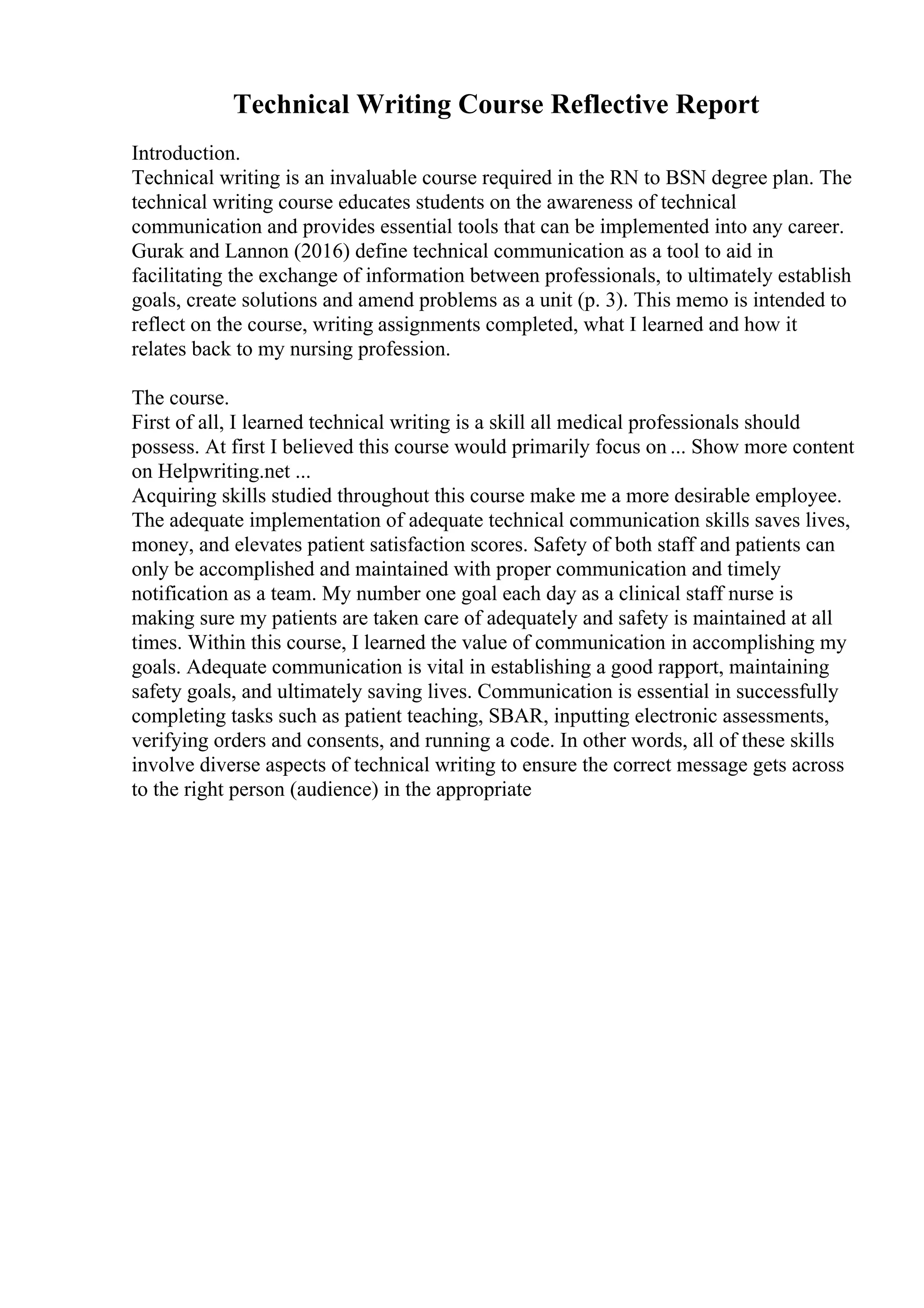 Technical Writing Course Reflective Report
Introduction.
Technical writing is an invaluable course required in the RN to BSN degree plan. The
technical writing course educates students on the awareness of technical
communication and provides essential tools that can be implemented into any career.
Gurak and Lannon (2016) define technical communication as a tool to aid in
facilitating the exchange of information between professionals, to ultimately establish
goals, create solutions and amend problems as a unit (p. 3). This memo is intended to
reflect on the course, writing assignments completed, what I learned and how it
relates back to my nursing profession.
The course.
First of all, I learned technical writing is a skill all medical professionals should
possess. At first I believed this course would primarily focus on ... Show more content
on Helpwriting.net ...
Acquiring skills studied throughout this course make me a more desirable employee.
The adequate implementation of adequate technical communication skills saves lives,
money, and elevates patient satisfaction scores. Safety of both staff and patients can
only be accomplished and maintained with proper communication and timely
notification as a team. My number one goal each day as a clinical staff nurse is
making sure my patients are taken care of adequately and safety is maintained at all
times. Within this course, I learned the value of communication in accomplishing my
goals. Adequate communication is vital in establishing a good rapport, maintaining
safety goals, and ultimately saving lives. Communication is essential in successfully
completing tasks such as patient teaching, SBAR, inputting electronic assessments,
verifying orders and consents, and running a code. In other words, all of these skills
involve diverse aspects of technical writing to ensure the correct message gets across
to the right person (audience) in the appropriate
 