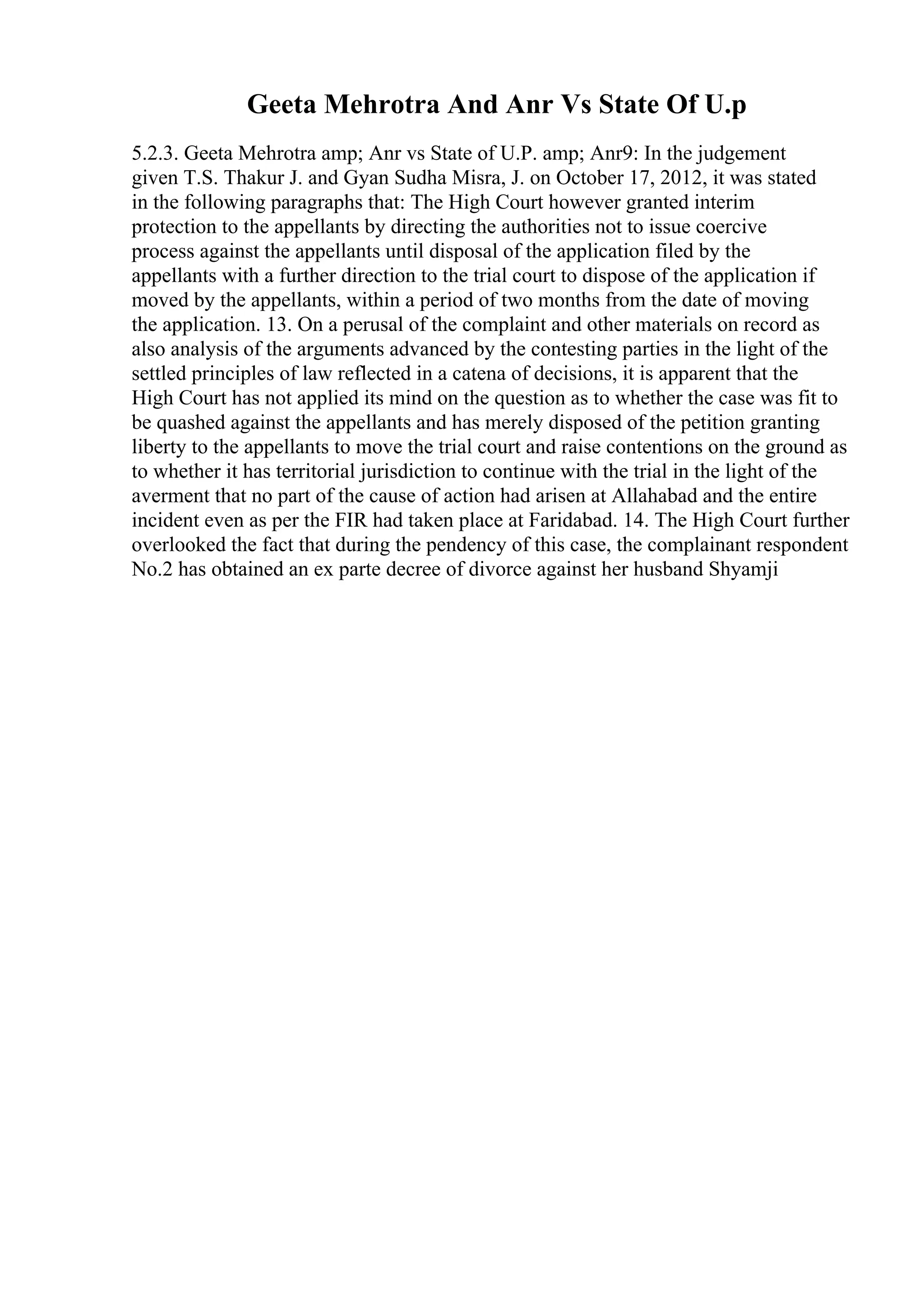 Geeta Mehrotra And Anr Vs State Of U.p
5.2.3. Geeta Mehrotra amp; Anr vs State of U.P. amp; Anr9: In the judgement
given T.S. Thakur J. and Gyan Sudha Misra, J. on October 17, 2012, it was stated
in the following paragraphs that: The High Court however granted interim
protection to the appellants by directing the authorities not to issue coercive
process against the appellants until disposal of the application filed by the
appellants with a further direction to the trial court to dispose of the application if
moved by the appellants, within a period of two months from the date of moving
the application. 13. On a perusal of the complaint and other materials on record as
also analysis of the arguments advanced by the contesting parties in the light of the
settled principles of law reflected in a catena of decisions, it is apparent that the
High Court has not applied its mind on the question as to whether the case was fit to
be quashed against the appellants and has merely disposed of the petition granting
liberty to the appellants to move the trial court and raise contentions on the ground as
to whether it has territorial jurisdiction to continue with the trial in the light of the
averment that no part of the cause of action had arisen at Allahabad and the entire
incident even as per the FIR had taken place at Faridabad. 14. The High Court further
overlooked the fact that during the pendency of this case, the complainant respondent
No.2 has obtained an ex parte decree of divorce against her husband Shyamji
 