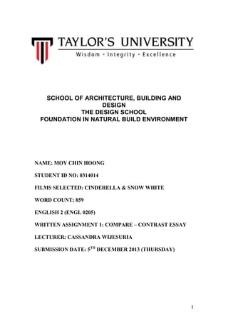 SCHOOL OF ARCHITECTURE, BUILDING AND
DESIGN
THE DESIGN SCHOOL
FOUNDATION IN NATURAL BUILD ENVIRONMENT

NAME: MOY CHIN HOONG
STUDENT ID NO: 0314014
FILMS SELECTED: CINDERELLA & SNOW WHITE
WORD COUNT: 859
ENGLISH 2 (ENGL 0205)
WRITTEN ASSIGNMENT 1: COMPARE – CONTRAST ESSAY
LECTURER: CASSANDRA WIJESURIA
SUBMISSION DATE: 5TH DECEMBER 2013 (THURSDAY)

1

 