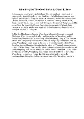 Filial Piety In The Good Earth By Pearl S. Buck
In this day and age, if you were abused as a child by your family members it is
more socially acceptable to leave your family entirely behind as soon as you turn
eighteen, or even before that point. Back in China during and before the time of the
Chinese Revolution, this was not the case. In The Good Earth by Pearl S. Buck,
Buck demonstrates the bind of filial pietythrough the depiction of Wang Lung and his
uncle. Since the time of the Chinese Revolution, the dynamics of a familyhave
changed in a positive way because people are beginning to not be bonded to their
family on the basis of filial piety.
In The Good Earth, main character Wang Lung is bound to his uncle because of
filial piety. Wang Lung s uncle is a lazy and imposed upon Wang Lung and his
family throughout the novel, continuously using Wang Lung s duty of filial piety to
silence him. This passage from the novel sums up Wang Lung s experience with his
uncle. Wang Lung s Uncle began at this time to become the trouble which Wang
Lung had surmised from the beginning that he might be. This uncle was the younger
brother of Wang Lung s father, and by all the claims of relationship he might depend
upon Wang Lung if he had not enough for himself and his family (59). As his father s
brother, and his elder, Wang Lung must respect his uncle and listen to his wishes.
Wang Lung s obligation to respect the older generation leads to his uncle
continuously exploiting him, in his poverty and his wealth. Wang Lung s uncle is
 