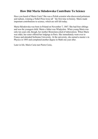 How Did Maria Sklodowska Contribute To Science
Have you heard of Marie Curie? She was a Polish scientist who discovered polonium
and radium, winning a Nobel Prize twice в€’ the first time in history. Marie made
important contributions to science, which are still felt today.
Maria Sklodowska was born in Poland on November 7, 1867. She had four siblings
and was the youngest child. Maria s father was Wladyslaw. When young Maria was
only ten years old, though, her mother Bronislawa died of tuberculosis. When Marie
was older, her sister offered her lodgings in Paris. She immediately went over to
France and attended Sorbonne University. At the university, she earned a master s in
Physics in 1893 and completed another degree in Math one year after.
Later in life, Marie Curie met Pierre Curie,
 