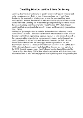 Gambling Disorder And Its Effects On Society
Gambling disorder involves the urge to gamble continuously despite financial and
social consequences or a desire to stop. It is seen as being out of control and
dominating the person s life. It is important to note that most gambling is not
associated with a mental disorder as it is often a form of recreation in many cultures
around the world. Gambling can be defined as placing something of value at risk in
the hopes of gaining something of greater value (Potenza, 2008). Pathological
gambling affects approximately between 0.1 percent and 2 percent of the population
(Petry, 2016).
Pathological gambling is listed in the DSM 5 chapter entitled Substance Related
and Addictive Disorders . However, it differs from substance use disorders because
those involve the brain experiencing repeated exposure to toxic chemicals as well as
the experience of the physiological mechanisms of tolerance and withdrawal. As
gambling disorder is a behavioral addiction, toxic chemicals and their effect on
tolerance and withdrawal do not really apply. Gambling disorder is the first
disorder to be included as a non substance behavioral addiction in the DSM 5. Since
1980, pathological gambling, now called gambling disorder, has been included in
the DSM, though it was previously classified as an Impulse Control Disorder Not
Otherwise Specified (Petry, 2016). Now it has been classified with the substance use
disorders because of their similar symptoms such as preoccupation with gambling and
 