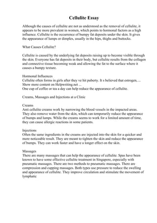 Cellulite Essay
Although the causes of cellulite are not as understood as the removal of cellulite, it
appears to be more prevalent in women, which points to hormonal factors as a high
influence. Cellulite is the occurrence of bumpy fat deposits under the skin. It gives
the appearance of lumps or dimples, usually in the hips, thighs and buttocks.
What Causes Cellulite?
Cellulite is caused by the underlying fat deposits raising up to become visible through
the skin. Everyone has fat deposits in their body, but cellulite results from the collagen
and connective tissue becoming weak and allowing the fat to the surface where it
causes a bumpy texture.
Hormonal Influences
Cellulite often forms in girls after they ve hit puberty. It s believed that estrogen, ...
Show more content on Helpwriting.net ...
One cup of coffee or tea a day can help reduce the appearance of cellulite.
Creams, Massages and Injections at a Clinic
Creams
Anti cellulite creams work by narrowing the blood vessels in the impacted areas.
They also remove water from the skin, which can temporarily reduce the appearance
of bumps and lumps. While the creams seems to work for a limited amount of time,
they can cause allergic reactions in some patients.
Injections
Often the same ingredients in the creams are injected into the skin for a quicker and
more noticeable result. They are meant to tighten the skin and reduce the appearance
of bumps. They can work faster and have a longer effect on the skin.
Massages
There are many massages that can help the appearance of cellulite. Spas have been
known to have some effective cellulite treatment in Singapore, especially with
pneumatic massages. There are two methods to pneumatic massages. There are
compression and cupping massages. Both types use pressure to reduce the swelling
and appearance of cellulite. They improve circulation and stimulate the movement of
lymphatic
 