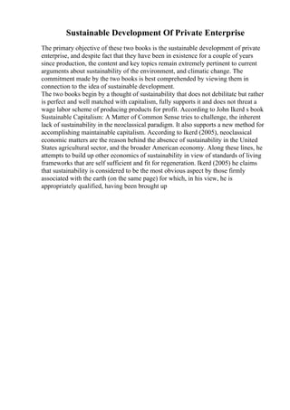 Sustainable Development Of Private Enterprise
The primary objective of these two books is the sustainable development of private
enterprise, and despite fact that they have been in existence for a couple of years
since production, the content and key topics remain extremely pertinent to current
arguments about sustainability of the environment, and climatic change. The
commitment made by the two books is best comprehended by viewing them in
connection to the idea of sustainable development.
The two books begin by a thought of sustainability that does not debilitate but rather
is perfect and well matched with capitalism, fully supports it and does not threat a
wage labor scheme of producing products for profit. According to John Ikerd s book
Sustainable Capitalism: A Matter of Common Sense tries to challenge, the inherent
lack of sustainability in the neoclassical paradigm. It also supports a new method for
accomplishing maintainable capitalism. According to Ikerd (2005), neoclassical
economic matters are the reason behind the absence of sustainability in the United
States agricultural sector, and the broader American economy. Along these lines, he
attempts to build up other economics of sustainability in view of standards of living
frameworks that are self sufficient and fit for regeneration. Ikerd (2005) he claims
that sustainability is considered to be the most obvious aspect by those firmly
associated with the earth (on the same page) for which, in his view, he is
appropriately qualified, having been brought up
 