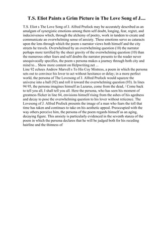T.S. Eliot Paints a Grim Picture in The Love Song of J....
T.S. Eliot s The Love Song of J. Alfred Prufock may be accurately described as an
amalgam of synergistic emotions among them self doubt, longing, fear, regret, and
indecisiveness which, through the alchemy of poetry, work in tandem to create and
communicate an overwhelming sense of anxiety. These emotions serve as cataracts
upon the lens through which the poem s narrator views both himself and the city
streets he travels. Overwhelmed by an overwhelming question (10) the narrator
perhaps more terrified by the sheer gravity of the overwhelming question (10) than
the numerous other fears and self doubts the narrator presents to the reader never
unequivocally specifies, the poem s persona makes a journey through both city and
mind to... Show more content on Helpwriting.net ...
Line 92 echoes Andrew Marvell s To His Coy Mistress, a poem in which the persona
sets out to convince his lover to act without hesitance or delay; in a more perfect
world, the persona of The Lovesong of J. Alfred Prufock would squeeze the
universe into a ball (92) and roll it toward the overwhelming question (93). In lines
94 95, the persona imagines himself as Lazarus, come from the dead, / Come back
to tell you all, I shall tell you all. Here the persona, who has seen his moment of
greatness flicker in line 84, envisions himself rising from the ashes of his agedness
and decay to pose the overwhelming question to his lover without reticence. The
Lovesong of J. Alfred Prufock presents the image of a man who fears the toll that
time has taken and continues to take on his aesthetic appeal. Preoccupied with the
way others perceive him, the persona of the poem regards himself as an aging,
decaying figure. This anxiety is particularly evidenced in the seventh stanza of the
poem in which the persona declares that he will be judged both for his receding
hairline and the thinness of
 