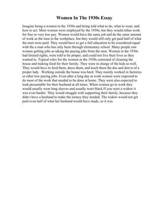 Women In The 1930s Essay
Imagine being a women in the 1930s and being told what to do, what to wear, and
how to act. Most women were employed by the 1930s, but they would either work
for free or very low pay. Women would have the same job and do the same amount
of work as the men in the workplace, but they would still only get paid half of what
the men were paid. They would have to get a full education to be considered equal
with the a man who has only been through elementary school. Many people saw
women getting jobs as taking the paying jobs from the men. Women in the 1930s
had limited rights, were told to be proper, and could not live their lives as they
wanted to. Typical roles for the women in the 1930s consisted of cleaning the
house and making food for their family. They were in charge of the kids as well.
They would have to feed them, dress them, and teach them the dos and don ts of a
proper lady . Working outside the house was hard. They mainly worked in factories
or other low paying jobs. Even after a long day at work women were expected to
do most of the work that needed to be done at home. They were also expected to
look presentable for their husband at all times. When women go to work they
would usually wear long sleeves and usually wore black.If you were a widow it
was even harder. They would struggle with supporting their family, because they
didn t have a husband to make the money they needed. The widow would not get
paid even half of what her husband would have made, so it was
 
