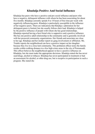 Khadaija Positive And Social Influence
Khadaija has peers who have a positive and pro social influence and peers who
have a negative, delinquent influence with whom he has been associating for about
five months. Khadaija currently spends 8 to 14 hours of free time per week with
negatively influencing peers. Khadaija is particularly susceptible to the influence
of her negative peers. There are indications that Khadija s admiration for her
delinquent peers is limited, but she usually follows their lead. Khadaija is helped
by the positive influence of people with whom she has good relationships.
Khadaija reported having a best friend who is supportive and a positive influence.
She has one positive adult relationship in the community and is generally involved
with her prosocial community organizations. Her friends and associates are close
to her age. Khadaija and her mother report no gang involvement or affiliation. Ms.
Tisdale reports the neighborhood can have a positive impact on her daughter
because they live in a close knit community. This probation officer notes the family
resides within walking distance to a few high crime areas in the city of Portsmouth.
This officer believes the neighborhood appears to have a positive influence on
Khadaija, but she must make the appropriate decisions. Khadaija stated she has never
used drugs, alcohol or tobacco. Khadaija has never participated in treatment or had
an assessment for alcohol, or other drug use, but is receptive to participation in such a
program. She stated she
 