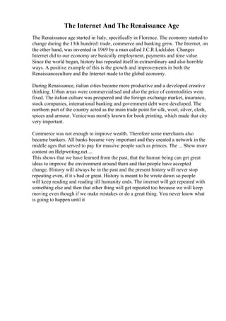 The Internet And The Renaissance Age
The Renaissance age started in Italy, specifically in Florence. The economy started to
change during the 13th hundred: trade, commerce and banking grew. The Internet, on
the other hand, was invented in 1969 by a man called J.C.R Licklider. Changes
Internet did to our economy are basically employment, payments and time value.
Since the world began, history has repeated itself in extraordinary and also horrible
ways. A positive example of this is the growth and improvements in both the
Renaissanceculture and the Internet made to the global economy.
During Renaissance, italian cities became more productive and a developed creative
thinking. Urban areas were commercialised and also the price of commodities were
fixed. The italian culture was prospered and the foreign exchange market, insurance,
stock companies, international banking and government debt were developed. The
northern part of the country acted as the main trade point for silk, wool, silver, cloth,
spices and armour. Venicewas mostly known for book printing, which made that city
very important.
Commerce was not enough to improve wealth. Therefore some merchants also
became bankers. All banks became very important and they created a network in the
middle ages that served to pay for massive people such as princes. The ... Show more
content on Helpwriting.net ...
This shows that we have learned from the past, that the human being can get great
ideas to improve the environment around them and that people have accepted
change. History will always be in the past and the present history will never stop
repeating even, if it s bad or great. History is meant to be wrote down so people
will keep reading and reading till humanity ends. The internet will get repeated with
something else and then that other thing will get repeated too because we will keep
moving even though if we make mistakes or do a great thing. You never know what
is going to happen until it
 