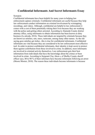 Confidential Informants And Secret Informants Essay
Synopsis
Confidential informants have been helpful for many years in helping law
enforcement capture criminals. Confidential informants are useful because they help
law enforcement conduct information on criminal involvement by wiretapping,
recordings, and videos. Although, confidential are helpful to law enforcement it
comes with a cost of them potentially risking their lives because they are working
with the police and getting others arrested. According to Alameda County district
attorney office, using informants to obtain information has been known as dirty
business (Le.alcoda, 2016). These individuals are targeted by criminals because they
are known as snitches, rats, narcs, turncoats, among many other names. As the old
saying goes snitches get itches , this is true for confidential informants. Confidential
informants are vital because they are considered to be law enforcement most effective
tool. In order to protect confidential informants, their identity is kept secret to protect
them against contribution from those involved in crime. In addition, most informants
are involved in criminal activity themselves. Law enforcement gets their best
information from individuals that have the knowledge about the crimes or been
involved in crime. According to Sergeant Clay Akon s, of Shelby County sheriff
officer says, 80 to 90 % of their informers have become informants following an arrest
(Moore Monier, 2010). The reason these individuals become informants is because
 