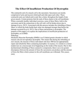 The Effect Of Insufficient Production Of Dystrophin
The contractile unit of a muscle cell is the sarcomere. Sarcomeres are mostly
comprised of actin and myosin which pull and slide upon each other. These
contractile units are linked end to end, like a chain, throughout the length of any
given muscle. Certain proteins link the ends of these chains to the cell membrane.
When a normally healthy individual exercises, some of these fibers, both in the
sarcomere and at the connections to the cell wall, will be broken down due to
damage (Leyva, 2013). Associated with this process includes the rebuilding of these
fibers, in which the body builds back what was damaged stronger than before the
damage occurred (Leyva, 2013). One of these end proteins is dystrophin. The
purpose of this paper is to explore the implications of insufficient production of
dystrophin, as in DMD.
Pathology
Duchenne Muscular Dystrophy (DMD) is an X linked genetic disorder in which
muscle cells do not reproduce dystrophin. This means that during the rebuilding of
new muscle, the muscles of those individuals who have MD do not appropriately
repair and rebuild the fibers containing dystrophin. In essence, it is similar to a minor
tendon tear on a microscopic level happening on the inside of the muscle. Due to this
dysfunctional rebuilding of these connective components, there is an even greater
discrepancy between the amount of force the sarcomeres can produce and the amount
of force the fibers which connect to the cell membrane can withstand. This causes
more
 