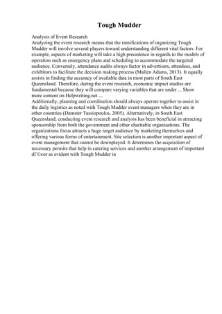 Tough Mudder
Analysis of Event Research
Analyzing the event research means that the ramifications of organizing Tough
Mudder will involve several players toward understanding different vital factors. For
example, aspects of marketing will take a high precedence in regards to the models of
operation such as emergency plans and scheduling to accommodate the targeted
audience. Conversely, attendance audits always factor in advertisers, attendees, and
exhibitors to facilitate the decision making process (Mallen Adams, 2013). It equally
assists in finding the accuracy of available data in most parts of South East
Queensland. Therefore, during the event research, economic impact studies are
fundamental because they will compare varying variables that are under ... Show
more content on Helpwriting.net ...
Additionally, planning and coordination should always operate together to assist in
the daily logistics as noted with Tough Mudder event managers when they are in
other countries (Damster Tassiopoulos, 2005). Alternatively, in South East
Queensland, conducting event research and analysis has been beneficial in attracting
sponsorship from both the government and other charitable organizations. The
organizations focus attracts a huge target audience by marketing themselves and
offering various forms of entertainment. Site selection is another important aspect of
event management that cannot be downplayed. It determines the acquisition of
necessary permits that help in catering services and another arrangement of important
dГ©cor as evident with Tough Mudder in
 