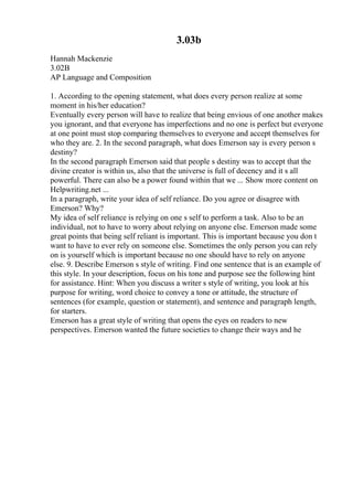 3.03b
Hannah Mackenzie
3.02B
AP Language and Composition
1. According to the opening statement, what does every person realize at some
moment in his/her education?
Eventually every person will have to realize that being envious of one another makes
you ignorant, and that everyone has imperfections and no one is perfect but everyone
at one point must stop comparing themselves to everyone and accept themselves for
who they are. 2. In the second paragraph, what does Emerson say is every person s
destiny?
In the second paragraph Emerson said that people s destiny was to accept that the
divine creator is within us, also that the universe is full of decency and it s all
powerful. There can also be a power found within that we ... Show more content on
Helpwriting.net ...
In a paragraph, write your idea of self reliance. Do you agree or disagree with
Emerson? Why?
My idea of self reliance is relying on one s self to perform a task. Also to be an
individual, not to have to worry about relying on anyone else. Emerson made some
great points that being self reliant is important. This is important because you don t
want to have to ever rely on someone else. Sometimes the only person you can rely
on is yourself which is important because no one should have to rely on anyone
else. 9. Describe Emerson s style of writing. Find one sentence that is an example of
this style. In your description, focus on his tone and purpose see the following hint
for assistance. Hint: When you discuss a writer s style of writing, you look at his
purpose for writing, word choice to convey a tone or attitude, the structure of
sentences (for example, question or statement), and sentence and paragraph length,
for starters.
Emerson has a great style of writing that opens the eyes on readers to new
perspectives. Emerson wanted the future societies to change their ways and he
 