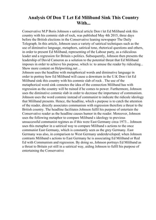 Analysis Of Don T Let Ed Miliband Sink This Country
With...
Conservative M.P Boris Johnson s satirical article Don t let Ed Miliband sink this
country with his commie slab of rock, was published May 4th 2015, three days
before the British elections in the Conservative leaning newspaper The Daily
Telegraph. In this article, Johnson uses a variety of satirical techniques such as the
use of diminutive language, metaphors, satirical tone, rhetorical questions and others,
in order to present Ed Miliband, representing of the Labour party, as a ridiculous
leader and a regression for Britain s politics. Subsequently, Johnson then presents the
leadership of David Cameron as a solution to the potential threat that Ed Miliband
imposes in order to achieve his purpose, which is: to amuse the reader by ridiculing...
Show more content on Helpwriting.net ...
Johnson uses the headline with metaphorical words and diminutive language in
order to portray how Ed Miliband will cause a downturn in the U.K Don t let Ed
Miliband sink this country with his commie slab of rock . The use of the
metaphorical word sink connotes the idea of the connection Miliband has with
regression as the country will be ruined if he comes to power. Furthermore, Johnson
uses the diminutive commie slab in order to decrease the importance of communism.
Johnson uses the word commie instead of communist to indicate the ridicule ideology
that Miliband presents. Hence, the headline, which s purpose is to catch the attention
of the reader, directly associates communism with regression therefore a threat to the
British country. The headline facilitates Johnson fulfil his purpose of entertain the
Conservative reader as the headline causes humor in the reader. Moreover, Johnson
uses the following metaphor to compare Miliband s ideology to previous
unsuccessful communist regimes as if this were East Germany circa 1973... Johnson
uses this metaphor in a satirical way to compare Miliband s actions to the once
communist East Germany, which is constantly seen as the grey Germany. East
Germany was also, in comparison to West Germany underdeveloped; when Johnson
contrasts Miliband s actions to East Germany he is associating Ed Miliband or Red
Ed with Communism and regression. By doing so, Johnson portrays Ed Miliband as
a threat to Britain yet still in a satirical way, aiding Johnson to fulfil his purpose of
entertaining the Conservative
 