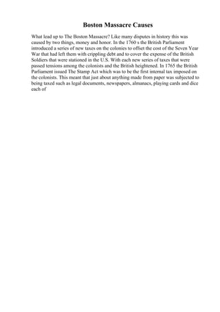 Boston Massacre Causes
What lead up to The Boston Massacre? Like many disputes in history this was
caused by two things, money and honor. In the 1760 s the British Parliament
introduced a series of new taxes on the colonies to offset the cost of the Seven Year
War that had left them with crippling debt and to cover the expense of the British
Soldiers that were stationed in the U.S. With each new series of taxes that were
passed tensions among the colonists and the British heightened. In 1765 the British
Parliament issued The Stamp Act which was to be the first internal tax imposed on
the colonists. This meant that just about anything made from paper was subjected to
being taxed such as legal documents, newspapers, almanacs, playing cards and dice
each of
 