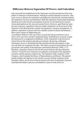Difference Between Separation Of Powers And Federalism
One successful accomplishment of the Americans was the construction of the twin
pillars of American constitutionalism: federalism and the separation of powers. This
essay serves to discuss the similarities and differences between the rationales behind
the separation of powers and federalism. Both the separation of powersand federalism
divide power to prevent the accumulation of powers in one hand and to increase
citizen participation on the state and national levels. However, apart from the mere
division of powers, separation of powers further emphasizes on the division of the
functions of the three branches, namely the legislature, executive and judiciary. In
addition, separation of powers also has a distinct system of checks and balances....
Show more content on Helpwriting.net ...
According to Jefferson, The way to have a good and safe government is not to
trust it all to one, but to divide it among the many, distributing to everyone exactly
the functions he is competent to (Jefferson, 1816). Federalism is the division of
power between the national and state governments. By having a federated
community, power is shared between the national and state government so that
one side does not overpower the other. This helps to preserve and enhance the self
governance and welfare of the particular communities (Kincaid, 1990, p. 71).
Similarly, separation of powers also divides power between the three branches.
Articles I, II and III were created to vest authority in the hands of the legislature,
executive and the judiciary respectively. The legislative body comprises of the
Congress, which includes the House of Representatives and Senate. The judicial
branch includes the Supreme Court and the executive branch comprises of the
President. Hence, the division of power based on the idea of separation of powers
and federalism helps to prevent consolidation of power in the form of a
 