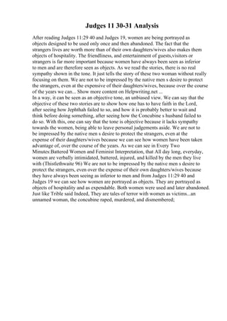 Judges 11 30-31 Analysis
After reading Judges 11:29 40 and Judges 19, women are being portrayed as
objects designed to be used only once and then abandoned. The fact that the
strangers lives are worth more than of their own daughters/wives also makes them
objects of hospitality. The friendliness, and entertainment of guests,visitors or
strangers is far more important because women have always been seen as inferior
to men and are therefore seen as objects. As we read the stories, there is no real
sympathy shown in the tone. It just tells the story of these two woman without really
focusing on them. We are not to be impressed by the native men s desire to protect
the strangers, even at the expensive of their daughters/wives, because over the course
of the years we can... Show more content on Helpwriting.net ...
In a way, it can be seen as an objective tone, an unbiased view. We can say that the
objective of these two stories are to show how one has to have faith in the Lord,
after seeing how Jephthah failed to so, and how it is probably better to wait and
think before doing something, after seeing how the Concubine s husband failed to
do so. With this, one can say that the tone is objective because it lacks sympathy
towards the women, being able to leave personal judgements aside. We are not to
be impressed by the native men s desire to protect the strangers, even at the
expense of their daughters/wives because we can see how women have been taken
advantage of, over the course of the years. As we can see in Every Two
Minutes:Battered Women and Feminist Interpretation, that All day long, everyday,
women are verbally intimidated, battered, injured, and killed by the men they live
with (Thistlethwaite 96) We are not to be impressed by the native men s desire to
protect the strangers, even over the expense of their own daughters/wives because
they have always been seeing as inferior to men and from Judges 11:29 40 and
Judges 19 we can see how women are portrayed as objects. They are portrayed as
objects of hospitality and as expendable. Both women were used and later abandoned.
Just like Trible said Indeed, They are tales of terror with women as victims...an
unnamed woman, the concubine raped, murdered, and dismembered;
 