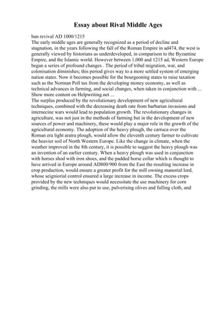 Essay about Rival Middle Ages
ban revival AD 1000/1215
The early middle ages are generally recognized as a period of decline and
stagnation, in the years following the fall of the Roman Empire in ad474, the west is
generally viewed by historians as underdeveloped, in comparison to the Byzantine
Empire, and the Islamic world. However between 1,000 and 1215 ad, Western Europe
began a series of profound changes . The period of tribal migration, war, and
colonisation diminishes; this period gives way to a more settled system of emerging
nation states. Now it becomes possible for the bourgeoning states to raise taxation
such as the Norman Poll tax from the developing money economy, as well as
technical advances in farming, and social changes, when taken in conjunction with ...
Show more content on Helpwriting.net ...
The surplus produced by the revolutionary development of new agricultural
techniques, combined with the decreasing death rate from barbarian invasions and
internecine wars would lead to population growth. The revolutionary changes in
agriculture, was not just in the methods of farming but in the development of new
sources of power and machinery, these would play a major role in the growth of the
agricultural economy. The adoption of the heavy plough, the carruca over the
Roman era light aratra plough, would allow the eleventh century farmer to cultivate
the heavier soil of North Western Europe. Like the change in climate, when the
weather improved in the 8th century, it is possible to suggest the heavy plough was
an invention of an earlier century. When a heavy plough was used in conjunction
with horses shod with iron shoes, and the padded horse collar which is thought to
have arrived in Europe around AD800/900 from the East the resulting increase in
crop production, would ensure a greater profit for the mill owning manorial lord,
whose seigniorial control ensured a large increase in income. The excess crops
provided by the new techniques would necessitate the use machinery for corn
grinding, the mills were also put to use, pulverising olives and fulling cloth, and
 
