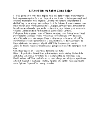 Si Usted Quiere Saber Como Bajar
Si usted quiere saber como bajar de peso en 15 dias debe de seguir estos principios
basicos para conseguirlo.En primer lugar, tiene que limitar o eliminar por completo el
consumo de alimentos ricos en grasas. La carne y las verduras son preferibles a
ebulliciГіn y cocine a fuego lento en lugar de freГr. Aderezo de mayonesa como una
mejor bajo en grasa crema agria sustituto. Las papas, cereales y pasta para comer en
la maГ±ana y en la noche es mejor dar preferencia a yogur bajo en grasa y mariscos,
verduras. CarneasimilГі rГЎpidamente con guarniciГіn de verduras.
En lugar de dulce se puede comer plГЎtanos, naranjas y otras frutas y bayas. Usted
puede beber un vino seco con una rebanada de chocolate negro (80% de cacao).
AdemГЎs, debe beber mucha agua. Usted no debe cargar en la noche, y lo mГЎs
importante es necesario para mantener la actividad fГsica. Si desea deshacerse de
libras adicionales para siempre, adquirir el hГЎbito de estas reglas simples.
AdemГЎs de estas reglas hay muchas dietas que aplicandolas podra peder peso en 15
dias.
Como bajar de peso en 15 dias? Lista de las mejores dietas
Dieta 1: Sopa de dieta dieta de la sopa tiene ventajas obvias: no hay lГmites de la
cantidad de alimentos, y por lo tanto no se siente hambre. La combinaciГіn de
lГquidos tibios y cГЎlido en el frГo. receta especial sopa para adelgazar ingredientes:
cebolla 6 piezas; Col 1 cabeza; Tomates 2 3 piezas; apio verde 1 manojo; pimiento
verde 2 piezas. PreparaciГіn: Lavar y cortar las
 