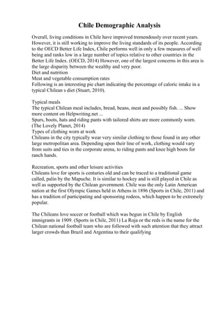 Chile Demographic Analysis
Overall, living conditions in Chile have improved tremendously over recent years.
However, it is still working to improve the living standards of its people. According
to the OECD Better Life Index, Chile performs well in only a few measures of well
being and ranks low in a large number of topics relative to other countries in the
Better Life Index. (OECD, 2014) However, one of the largest concerns in this area is
the large disparity between the wealthy and very poor.
Diet and nutrition
Meat and vegetable consumption rates
Following is an interesting pie chart indicating the percentage of caloric intake in a
typical Chilean s diet (Stuart, 2010).
Typical meals
The typical Chilean meal includes, bread, beans, meat and possibly fish. ... Show
more content on Helpwriting.net ...
Spurs, boots, hats and riding pants with tailored shirts are more commonly worn.
(The Lovely Planet, 2014)
Types of clothing worn at work
Chileans in the city typically wear very similar clothing to those found in any other
large metropolitan area. Depending upon their line of work, clothing would vary
from suits and ties in the corporate arena, to riding pants and knee high boots for
ranch hands.
Recreation, sports and other leisure activities
Chileans love for sports is centuries old and can be traced to a traditional game
called, palin by the Mapuche. It is similar to hockey and is still played in Chile as
well as supported by the Chilean government. Chile was the only Latin American
nation at the first Olympic Games held in Athens in 1896 (Sports in Chile, 2011) and
has a tradition of participating and sponsoring rodeos, which happen to be extremely
popular.
The Chileans love soccer or football which was begun in Chile by English
immigrants in 1909. (Sports in Chile, 2011) La Roja or the reds is the name for the
Chilean national football team who are followed with such attention that they attract
larger crowds than Brazil and Argentina to their qualifying
 