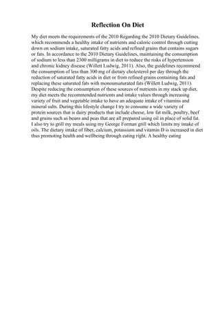 Reflection On Diet
My diet meets the requirements of the 2010 Regarding the 2010 Dietary Guidelines,
which recommends a healthy intake of nutrients and caloric control through cutting
down on sodium intake, saturated fatty acids and refined grains that contains sugars
or fats. In accordance to the 2010 Dietary Guidelines, maintaining the consumption
of sodium to less than 2300 milligrams in diet to reduce the risks of hypertension
and chronic kidney disease (Willett Ludwig, 2011). Also, the guidelines recommend
the consumption of less than 300 mg of dietary cholesterol per day through the
reduction of saturated fatty acids in diet or from refined grains containing fats and
replacing these saturated fats with monounsaturated fats (Willett Ludwig, 2011).
Despite reducing the consumption of these sources of nutrients in my stack up diet,
my diet meets the recommended nutrients and intake values through increasing
variety of fruit and vegetable intake to have an adequate intake of vitamins and
mineral salts. During this lifestyle change I try to consume a wide variety of
protein sources that is dairy products that include cheese, low fat milk, poultry, beef
and grains such as beans and peas that are all prepared using oil in place of solid fat.
I also try to grill my meals using my George Forman grill which limits my intake of
oils. The dietary intake of fiber, calcium, potassium and vitamin D is increased in diet
thus promoting health and wellbeing through eating right. A healthy eating
 
