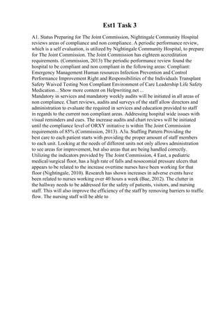 Est1 Task 3
A1. Status Preparing for The Joint Commission, Nightingale Community Hospital
reviews areas of compliance and non compliance. A periodic performance review,
which is a self evaluation, is utilized by Nightingale Community Hospital, to prepare
for The Joint Commission. The Joint Commission has eighteen accreditation
requirements. (Commission, 2013) The periodic performance review found the
hospital to be compliant and non compliant in the following areas: Compliant:
Emergency Management Human resources Infection Prevention and Control
Performance Improvement Right and Responsibilities of the Individuals Transplant
Safety Waived Testing Non Compliant Environment of Care Leadership Life Safety
Medication... Show more content on Helpwriting.net ...
Mandatory in services and mandatory weekly audits will be initiated in all areas of
non compliance. Chart reviews, audits and surveys of the staff allow directors and
administration to evaluate the required in services and education provided to staff
in regards to the current non compliant areas. Addressing hospital wide issues with
visual reminders and cues. The increase audits and chart reviews will be initiated
until the compliance level of ORXY initiative is within The Joint Commission
requirements of 85% (Commission, 2013). A3a. Staffing Pattern Providing the
best care to each patient starts with providing the proper amount of staff members
to each unit. Looking at the needs of different units not only allows administration
to see areas for improvement, but also areas that are being handled correctly.
Utilizing the indicators provided by The Joint Commission, 4 East, a pediatric
medical/surgical floor, has a high rate of falls and nosocomial pressure ulcers that
appears to be related to the increase overtime nurses have been working for that
floor (Nightingale, 2010). Research has shown increases in adverse events have
been related to nurses working over 40 hours a week (Bae, 2012). The clutter in
the hallway needs to be addressed for the safety of patients, visitors, and nursing
staff. This will also improve the efficiency of the staff by removing barriers to traffic
flow. The nursing staff will be able to
 