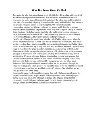 Was Jim Jones Good Or Bad
Jim Jones did a lot that seemed good in his life (Merlot). He worked with people of
all different backgrounds to make their lives better and wanted to solve social
problems. He spoke against the racist stereotype of the white man and towards the
new idea of a united racial group. Jones also did a lot of bad in his life. Jim Joneswas
the craziest religious fanatic to live during the 20th century because he
brainwashed most of his followers, abused his power, and led the largest mass
murder for that decade in a single event. Jones was born to a poor family in 1931 in
Crete, Indiana. His father was an alcoholic who had trouble keeping a job and a
racist who associated with the KKK. Jim Jones cruelty was seen in his childhood
(McCormick Maaga).... Show more content on Helpwriting.net ...
(McCormick Maaga) He would hold what he called White Night events where he
would force the followers to drink fake poison wine to test their loyalty. Jim Jones
would even fake heart attacks or act like he was getting shot during the White Night
events to see who would try to help him, and who would run. Deborah Layton Blakey
lived in Jonestown for a few months before leaving in the spring of 1978. After
Blakey escaped she attempted to get government officials involved in the problems
going on in Jonestown, with little success. Blakey described the suicide plans in
an interview We were informed that our situation had become hopeless and that
the only course of action open to us was a mass suicide for the glory of socialism.
We were told that we would be tortured by mercenaries were we taken alive.
Everyone, including the children was told to line up. As we passed through the
lines, we were given a small glass of red liquid to drink. We were told that the liquid
contained poison and that we would die within 45 minutes. We all did as we were
told. (Ulman Abse 1983, 653).
Some might argue Jim Jones did more good than bad. (thefamouspeople.com) He
helped communities and helped people feel accepted and loved and not judged
during these hard times. But although he did do a lot of good things for the
community he still did more bad than good. He held almost a thousand people
hostage and killed 900 of them out of his own fear for the
 