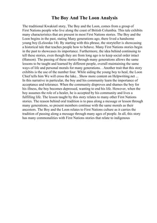 The Boy And The Loon Analysis
The traditional Kwakiutl story, The Boy and the Loon, comes from a group of
First Nations people who live along the coast of British Columbia. This tale exhibits
many characteristics that are present in most First Nations stories. The Boy and the
Loon begins in the past, stating Many generations ago, there lived a handsome
young boy (Lelooska 14). By starting with this phrase, the storyteller is showcasing
a historical tale that teaches people how to behave. Many First Nations stories begin
in the past to showcases its importance. Furthermore, the idea behind continuing to
tell these stories, even though they are from long ago is to keep social order intact
(Hanson). The passing of these stories through many generations allows the same
lessons to be taught and learned by different people, overall maintaining the same
ways of life and personal morals for many generations. . Another trait that this story
exhibits is the use of the number four. While aiding the young boy to heal, the Loon
Chief tells him We will cross the lake... Show more content on Helpwriting.net ...
In this narrative in particular, the boy and his community learn the importance of
acceptance and tolerance. When the community disproves and shames the boy for
his illness, the boy becomes depressed, wanting to end his life. However, when the
boy assumes the role of a healer, he is accepted by his community and lives a
fulfilling life. The lesson taught by this story relates to many other First Nations
stories. The reason behind oral tradition is to pass along a message or lesson through
many generations, so present members continue with the same morals as their
ancestors. The Boy and the Loon relates to First Nations culture as it carries the
tradition of passing along a message through many ages of people. In all, this story
has many commonalities with First Nations stories that relate to indigenous
 