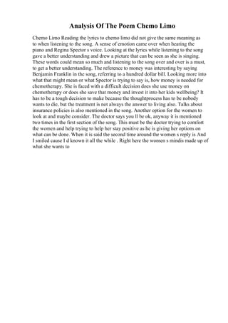 Analysis Of The Poem Chemo Limo
Chemo Limo Reading the lyrics to chemo limo did not give the same meaning as
to when listening to the song. A sense of emotion came over when hearing the
piano and Regina Spector s voice. Looking at the lyrics while listening to the song
gave a better understanding and drew a picture that can be seen as she is singing.
These words could mean so much and listening to the song over and over is a must,
to get a better understanding. The reference to money was interesting by saying
Benjamin Franklin in the song, referring to a hundred dollar bill. Looking more into
what that might mean or what Spector is trying to say is, how money is needed for
chemotherapy. She is faced with a difficult decision does she use money on
chemotherapy or does she save that money and invest it into her kids wellbeing? It
has to be a tough decision to make because the thoughtprocess has to be nobody
wants to die, but the treatment is not always the answer to living also. Talks about
insurance policies is also mentioned in the song. Another option for the women to
look at and maybe consider. The doctor says you ll be ok, anyway it is mentioned
two times in the first section of the song. This must be the doctor trying to comfort
the women and help trying to help her stay positive as he is giving her options on
what can be done. When it is said the second time around the women s reply is And
I smiled cause I d known it all the while . Right here the women s mindis made up of
what she wants to
 