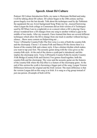 Speech About DJ Culture
Podcast: DJ Culture Introduction Hello, my name is Muireann McDaid and today
I will be talking about DJ culture. DJ culture began in the 20th century and has
grown hugely over the last decade. Talk about the techniques used by djs Tableturn
the equipment the use Avicii background Song Wake me Up , musical borrowing
when Lurgan the Irish college in Connemara did an Irish version of it Techniques
used by DJ When I am in a nightclub or at a concert where a DJ is playing I have
always wondered how a DJ changes from one song to another without a gap in the
middle of two tracks. After my research, I have learned that there are several different
techniques which allow the DJ to change from one track to another without having a
silence... Show more content on Helpwriting.net ...
Verse 1 (Primarily Country/Folk) The first verse is a mix of both the country/folk
and the electropop. Chorus 1 (Country/Folk and Dance) IN the chorus there is a
fusion of the country/folk and a dance style. It has a distinct rhythm which makes
you want to tap your foot. The acoustic guitar along with the voice gives us the
country/folk style. At the end of the chorus a synth pad is introduced, and this
implies the electropop style. Verse 2 (Primarily Country/Folk) Its mostly Country
/Folk Bridge (Country/Folk and Electro) Two genres fused together, both the
country/folk and the electropop. The voice and the acoustic guitar are the features
of the country/folk where the EQ effect is a feature of the electropop genre. At the
end of this section the synth is becoming a bigger part of the song. Lurgan Version
Differences between the original and the Irish version: The main difference is that
the version Lurgan did on this song is in Irish. It is sung as a big group instead of
just one person. (Example of both will be
 