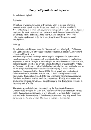 Essay on Dysarthria and Aphasia
Dysarthria and Aphasia
Definition
Dysarthrias or commonly known as Dysarthria, refers to a group of speech
problems where sounds may be slurred, and speech may be slow or effortful.
Noticeable changes in pitch, volume, and tempo of speech occur. Speech can become
nasal, and the voice can sound either breathy or harsh. Dysarthria occurs in both
children and adults. Yorkston, Strand, Miller, Hillel, and Smith (1993) found
reduction in speaking rate to be the strongest predictor of decrease in speech
intelligibility.
Etiology
Dysarthria is related to neuromuscular diseases such as cerebral palsy, Parkinson s,
Lou Gehrig s disease, or later stages of multiple sclerosis. It can also ... Show more
content on Helpwriting.net ...
Treatment may involve teaching a person ways to compensate for restrictions in
muscle movement by techniques such as talking in short sentences or emphasizing
key sounds in words. Changes in positioning of the body also may increase clearness.
For some people, speech is not a viable option. Substitutes or augmentative systems
are frequently used.As speech intelligibility begins to decline, intervention focuses on
maintaining functional communication versus attempting to reduce speech
impairment (Yorkston, Miller, Strand, 1995). Direct speech intervention is not
recommended for a number of reasons. First, exercise to fatigue may hasten
neurological deterioration. Speech drills may be so tiring that speech adequacy for
functional use in other settings would be compromised. Finally, speech exercises
emphasizing optimum performance can only prove to be a discouraging reminder of
increasing loss of ability.
Therapy for dysarthria focuses on maximizing the function of all systems.
Compensatory strategies are often used. Individuals with dysarthria may be advised
to take frequent pauses for breath, to over articulate, or to pause before important
words to make them stand out. If there is muscle weakness, they may benefit from
performing oro facial exercises. This helps to strengthen the muscles
 