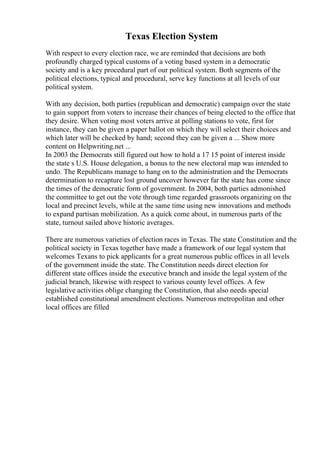 Texas Election System
With respect to every election race, we are reminded that decisions are both
profoundly charged typical customs of a voting based system in a democratic
society and is a key procedural part of our political system. Both segments of the
political elections, typical and procedural, serve key functions at all levels of our
political system.
With any decision, both parties (republican and democratic) campaign over the state
to gain support from voters to increase their chances of being elected to the office that
they desire. When voting most voters arrive at polling stations to vote, first for
instance, they can be given a paper ballot on which they will select their choices and
which later will be checked by hand; second they can be given a ... Show more
content on Helpwriting.net ...
In 2003 the Democrats still figured out how to hold a 17 15 point of interest inside
the state s U.S. House delegation, a bonus to the new electoral map was intended to
undo. The Republicans manage to hang on to the administration and the Democrats
determination to recapture lost ground uncover however far the state has come since
the times of the democratic form of government. In 2004, both parties admonished
the committee to get out the vote through time regarded grassroots organizing on the
local and precinct levels, while at the same time using new innovations and methods
to expand partisan mobilization. As a quick come about, in numerous parts of the
state, turnout sailed above historic averages.
There are numerous varieties of election races in Texas. The state Constitution and the
political society in Texas together have made a framework of our legal system that
welcomes Texans to pick applicants for a great numerous public offices in all levels
of the government inside the state. The Constitution needs direct election for
different state offices inside the executive branch and inside the legal system of the
judicial branch, likewise with respect to various county level offices. A few
legislative activities oblige changing the Constitution, that also needs special
established constitutional amendment elections. Numerous metropolitan and other
local offices are filled
 