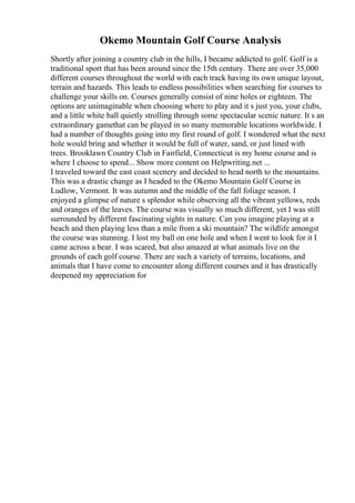Okemo Mountain Golf Course Analysis
Shortly after joining a country club in the hills, I became addicted to golf. Golf is a
traditional sport that has been around since the 15th century. There are over 35,000
different courses throughout the world with each track having its own unique layout,
terrain and hazards. This leads to endless possibilities when searching for courses to
challenge your skills on. Courses generally consist of nine holes or eighteen. The
options are unimaginable when choosing where to play and it s just you, your clubs,
and a little white ball quietly strolling through some spectacular scenic nature. It s an
extraordinary gamethat can be played in so many memorable locations worldwide. I
had a number of thoughts going into my first round of golf. I wondered what the next
hole would bring and whether it would be full of water, sand, or just lined with
trees. Brooklawn Country Club in Fairfield, Connecticut is my home course and is
where I choose to spend... Show more content on Helpwriting.net ...
I traveled toward the east coast scenery and decided to head north to the mountains.
This was a drastic change as I headed to the Okemo Mountain Golf Course in
Ludlow, Vermont. It was autumn and the middle of the fall foliage season. I
enjoyed a glimpse of nature s splendor while observing all the vibrant yellows, reds
and oranges of the leaves. The course was visually so much different, yet I was still
surrounded by different fascinating sights in nature. Can you imagine playing at a
beach and then playing less than a mile from a ski mountain? The wildlife amongst
the course was stunning. I lost my ball on one hole and when I went to look for it I
came across a bear. I was scared, but also amazed at what animals live on the
grounds of each golf course. There are such a variety of terrains, locations, and
animals that I have come to encounter along different courses and it has drastically
deepened my appreciation for
 